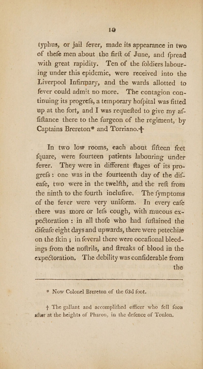 19 typhus, or jail fever, made its appearance in two of thefe men about the firft of June, and fpread with great rapidity. Ten of the foldiers labour- ing under this epidemic, were received into the Liverpool Infirmary, and the wards allotted to fever could admit no more. The contagion con- tinuing its progrefs, a temporary hofpital was fitted up at the fort, and I was requefted to give my af- fiftance there to the furgeon of the regiment,’ by Captains Brereton* and Torriano.+ In two low rooms, each about fifteen feet f{quare, were fourteen patients labouring under fever. They were in different ftages of its pro- grefs: one was in the fourteenth day of the dif- eafe, two were in the twelfth, and the ret from the ninth to the fourth inclufive. The fymptoms of the fever were very uniform. In every cafe there was more or lefs cough, with mucous ex- _ petoration : in all thofe who had fuftained the difeafe eight days and upwards, there were petechize on the {kin ; in feveral there were occafional bleed- ings from the noftrils, and ftreaks of blood in the expetoration, The debility was confiderable from ! the * Now Colonel Brereton of the 63d foot. + The gallant and accomplifhed officer who fell foon after at the heights of Pharon, in the defence of Toulon,