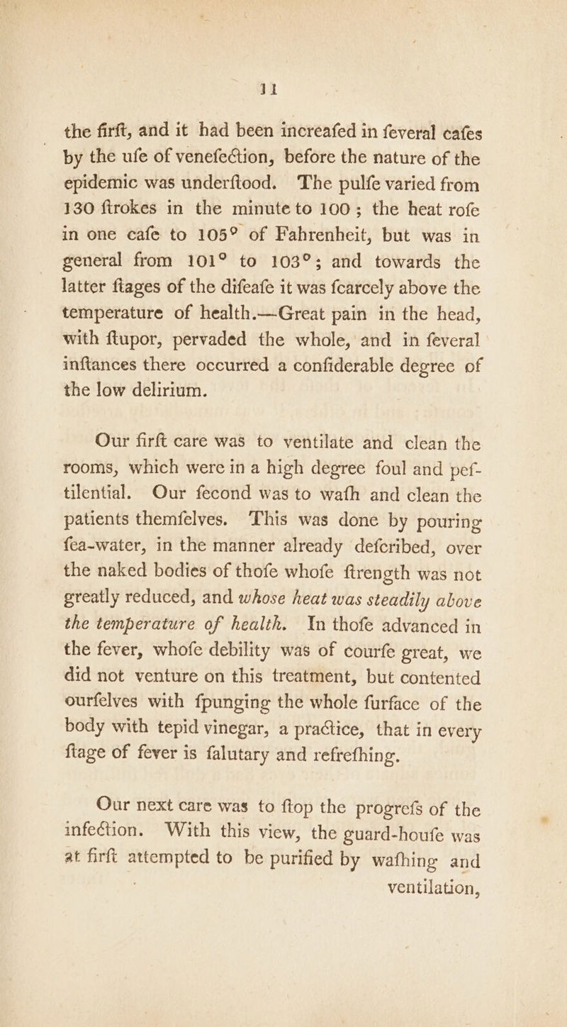 the firft, and it had been increafed in feveral cafes | by the ufe of venefection, before the nature of the epidemic was underftood. The pulfe varied from 130 firokes in the minute to 100; the heat rofe in one cafe to 105° of Fahrenheit, but was in general from 101° to 103°; and towards the latter fiages of the difeafe it was fcarcely above the temperature of health.—Great pain in the head, with ftupor, pervaded the whole, and in feveral inftances there occurred a confiderable degree of the low delirium. Our firft care was to ventilate and clean the rooms, which were in a high degree foul and pef- tilential. Our fecond was to wath and clean the patients themfelves. ‘This was done by pouring {ea-water, in the manner already defcribed, over the naked bodies of thofe whofe ftrength was not greatly reduced, and whose heat was steadily above the temperature of health. Yn thofe advanced in the fever, whofe debility was of courfe great, we did not venture on this treatment, but contented ourfelves with fpunging the whole furface of the body with tepid vinegar, a practice, that in ev ery {tage of fever is falutary and refrefhing. Our next care was to ftop the progrefs of the infection. With this view, the guard-houfe was at firft sie to be purified by wafhing and ventilation,