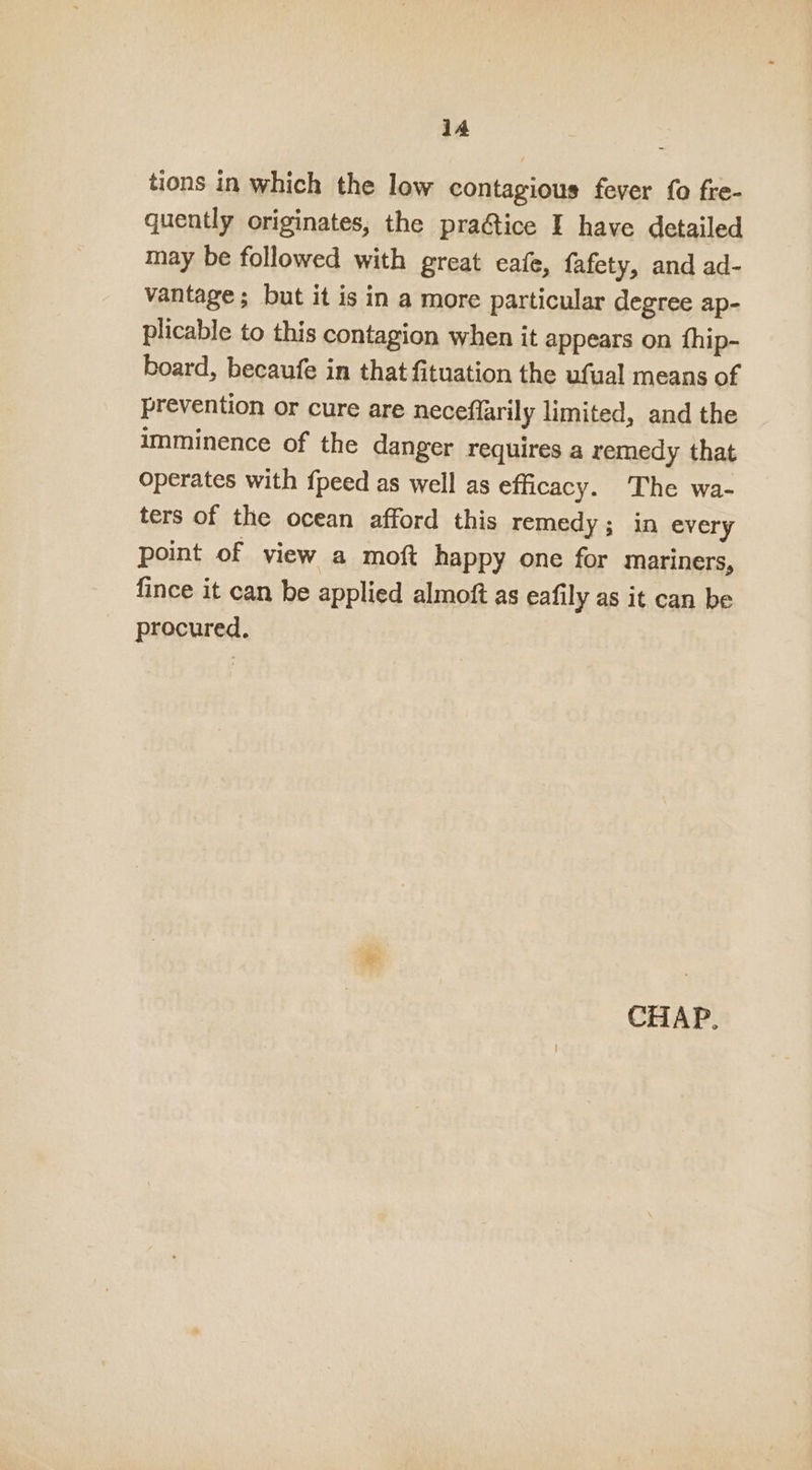 tions in which the low contagious fever {0 fre- quently originates, the praftice I have detailed may be followed with great cafe, fafety, and ad- vantage; but it is in a more particular degree ap- plicable to this contagion when it appears on fhip- board, becaufe in that fituation the ufual means of prevention or cure are neceflarily limited, and the imminence of the danger requires a remedy that operates with fpeed as well as efficacy. The wa- ters of the ocean afford this remedy; in every point of view a moft happy one for mariners, fince it can be applied almoft as eafily as it can be procured.