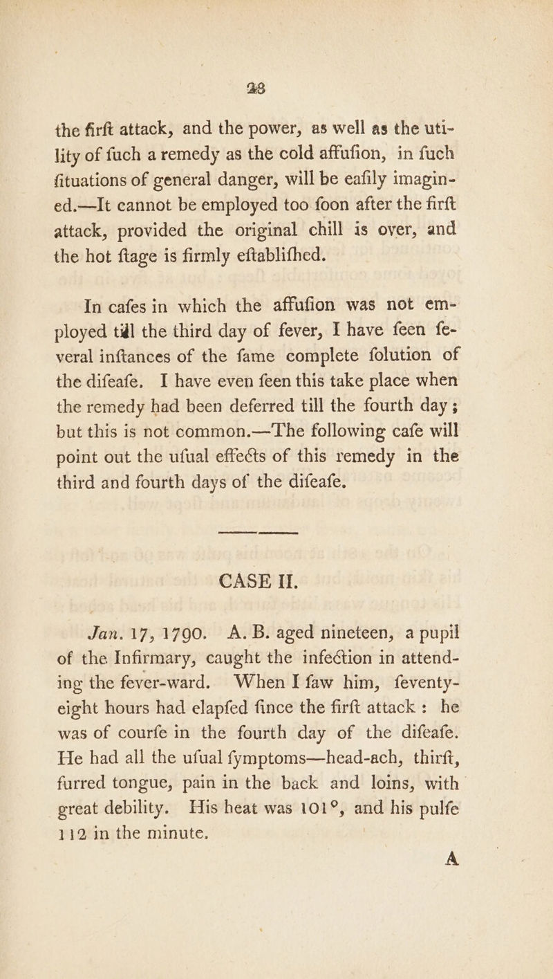 28 the firft attack, and the power, as well as the uti- lity of fuch a remedy as the cold affufion, in fuch fituations of general danger, will be eafily imagin- ed.—It cannot be employed too foon after the firft attack, provided the original chill is over, and the hot ftage is firmly eftablifhed. In cafes in which the affufion was not em- ployed til the third day of fever, I have feen fe- veral inftances of the fame complete folution of the difeafe. I have even feen this take place when the remedy had been deferred till the fourth day ; but this is not common.—The following cafe will point out the ufual effects of this remedy in the third and fourth days of the difeafe. CASE II. Jan.17, 1790. A.B. aged nineteen, a pupil of the Infirmary, caught the infection in attend- ing the fever-ward. When I faw him, feventy- eight hours had elapfed fince the firft attack: he was of courfe in the fourth day of the difeafe. He had all the ufual fymptoms—head-ach, thirft, furred tongue, pain in the back and loins, with great debility. His heat was 101°, and his pulfe 112 in the minute. A