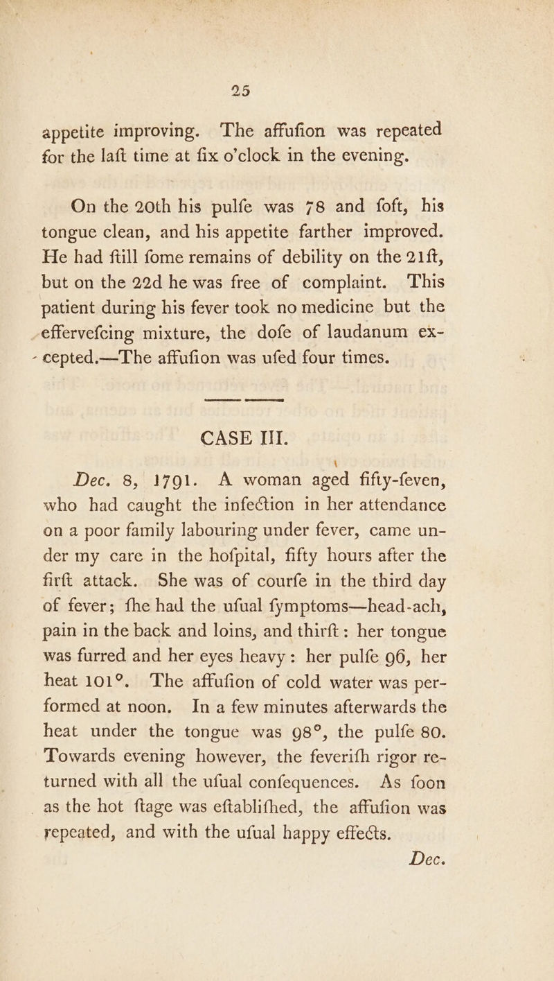 appetite improving. The affufion was repeated for the laft time at fix o’clock in the evening. On the 20th his pulfe was 78 and foft, his tongue clean, and his appetite farther improved. He had ftill fome remains of debility on the 21ft, but on the 22d he was free of complaint. This patient during his fever took no medicine but the effervefcing mixture, the dofe of laudanum ex- - cepted.—The affufion was ufed four times. oe Gey CASE IT. Dec. 8, 1791. A woman aged fifty-feven, who had caught the infection in her attendance on a poor family labouring under fever, came un- der my care in the hofpital, fifty hours after the firft attack. She was of courfe in the third day of fever; fhe had the ufual fymptoms—head-ach, pain in the back and loins, and thirft: her tongue was furred and her eyes heavy: her pulfe 96, her heat 101°. The affufion of cold water was per- formed at noon. In a few minutes afterwards the heat under the tongue was 98°, the pulfe 80. Towards evening however, the feverifh rigor re- turned with all the ufual confequences. As foon _as the hot ftage was eftablifhed, the affufion was repeated, and with the ufual happy effects. Dec.