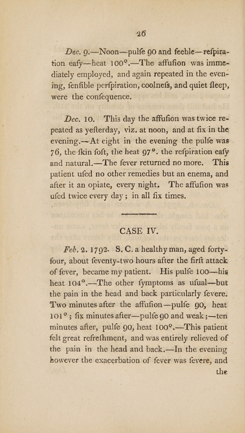 Dec. 9.—Noon—pulfe 90 and feeble—refpira- tion eafy—heat 100°.—The affufion was imme- diately employed, and again repeated in the even- ing, fenfible perfpiration, coolnefs, and quiet fleep, were the confequence. Dec. 10. This day the affufion was twice re- peated as yefterday, viz. at noon, and at fix in the evening.—At eight in the evening the pulfe was 76, the {kin foft, the heat 97°. the refpiration eafy and natural.—The fever returned no more. This patient ufed no other remedies but an enema, and after it an opiate, every night. ‘The affufion was ufed twice every day; in all fix times. San reunsaas? GEST SOAORES CASE IV. Feb. 2.1792. §.C.a healthy man, aged forty- four, about feventy-two hours after the firft attack of fever, became my patient. His pulfe 100—his heat 104°.—The other fymptoms as ufual—but the pain in the head and back particularly fevere. Two minutes after the affufion—pulfe go, heat 101°; fix minutes after—pulfe 90 and weak ;—ten minutes after, pulfe 90, heat 100°.—This patient felt great refrefhment, and was entirely relieved of the pain in the head and back.—In the evening however the exacerbation of fever was feyere, and