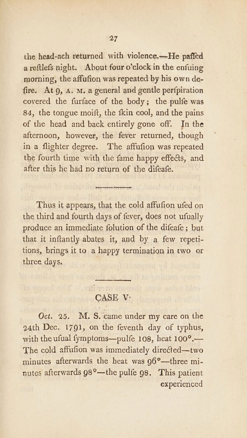 the head-ach returned with violence.—He pafied a reftlefs night. About four o’clock in the enfuing morning, the affufion was repeated by his own de- fire. Ato, A. M. a general and gentle perfpiration covered the furface of the body; the pulfe was 84, the tongue moift, the fkin cool, and the pains of the head and back entirely gone off. In the afternoon, however, the fever returned, though in a flighter degree. The affufion was repeated the fourth time with the fame happy effects, and after this he had no return of the difeafe. Comet cesta, Sm ees Thus it appears, that the cold affufion ufed on the third and fourth days of fever, does not ufually produce an immediate folution of the difeafe ; but that it inftantly abates it, and by a few repeti- tions, brings it to a happy termination in two or three days. CASE V: Oct. 25. M.S. ‘came under my care on the 24th Dec. 1791, on the feventh day of typhus, with the ufual fymptoms—pulfe 108, heat 100°.— The cold affufion was immediately directed—two minutes afterwards the heat was 96°—three mi- nutes afterwards 98°—the pulfe 98. This patient experienced