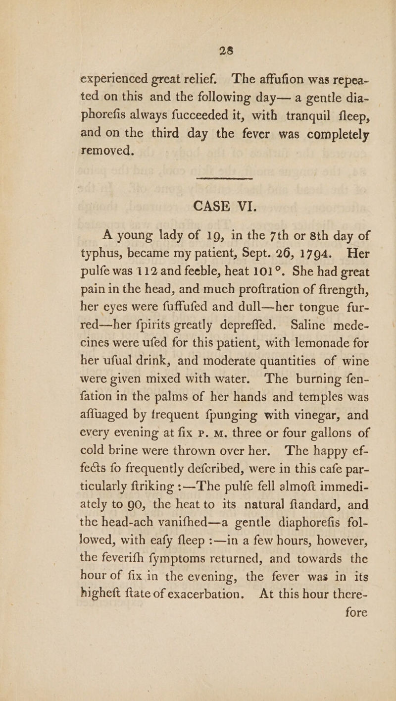 experienced great relief. ‘The affufion was repea- ted on this and the following day— a gentle dia- _ phorefis always fucceeded it, with tranquil fleep, and on the third day the fever was completely _ removed. CASE VI. A young lady of 19, in the 7th or 8th day of typhus, became my patient, Sept. 26, 1794. Her pulfe was 112 and feeble, heat 101°. She had great pain in the head, and much proftration of ftrength, her eyes were fuffufed and dull—her tongue fur- red—her fpirits greatly depreffed. Saline mede- cines were ufed for this patient, with lemonade for her ufual drink, and moderate quantities of wine were given mixed with water. ‘The burning fen- {ation in the palms of her hands and temples was afluaged by frequent fpunging with vinegar, and every evening at fix p. M. three or four gallons of cold brine were thrown over her. The happy ef- fects fo frequently defcribed, were in this cafe par- ticularly ftriking :—The pulfe fell almoft immedi- ately to gO, the heat to its natural ftandard, and the head-ach vanifhed—a gentle diaphorefis fol- lowed, with eafy fleep :—in a few hours, however, the feverifh fymptoms returned, and towards the hour of fix in the evening, the fever was in its higheft {tate of exacerbation. At this hour there- fore