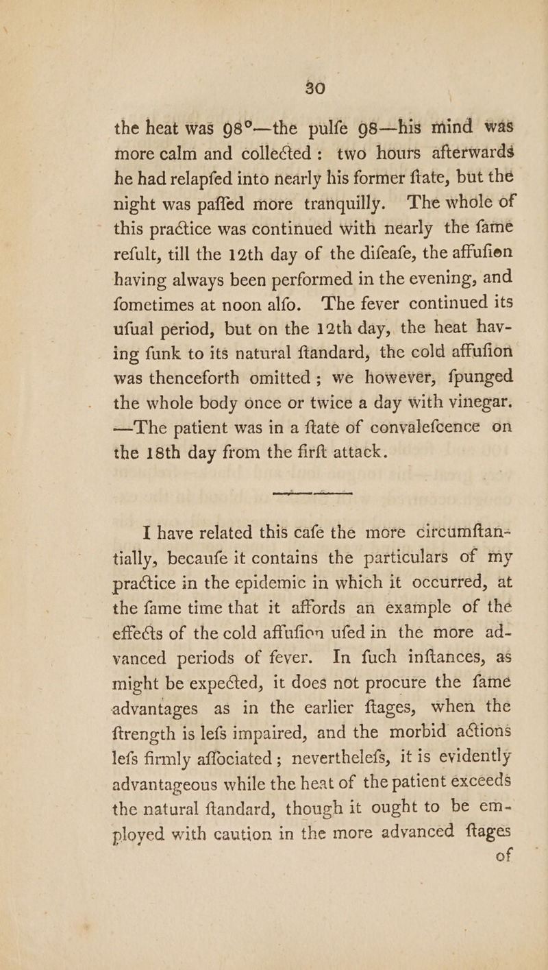 the heat was 98°—the pulfe 98—his mind was more calm and collected: two hours afterwards he had relapfed into nearly his former ftate, but the night was paffed more tranquilly. The whole of this practice was continued with nearly the fame refult, till the 12th day of the difeafe, the affufien having always been performed in the evening, and fometimes at noon alfo. The fever continued its ufual period, but on the 12th day, the heat hav- _ ing funk to its natural ftandard, the cold affufion was thenceforth omitted; we however, fpunged the whole body once or twice a day with vinegar. ~The patient was in a ftate of convalefcence on the 18th day from the firft attack. © . I have related this cafe the more citcumftan- tially, becaufe it contains the particulars of my practice in the epidemic in which it occurred, at the fame time that it affords an example of the _ effects of the cold affufion ufedin the more ad- vanced periods of fever. In fuch inftances, as might be expected, it does not procure the fame advantages as in the earlier ftages, when the ftrength is lefs impaired, and the morbid actions lefs firmly affociated ; neverthelefs, it is evidently advantageous while the heat of the patient exceeds the natural ftandard, though it ought to be em- ployed with caution in the more advanced ftages of