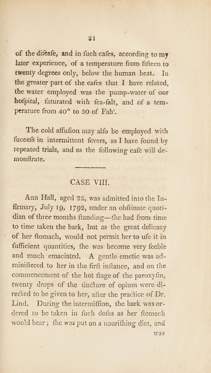 of the difeafe, and in fuch cafes, according to my Jater experience, of a temperature from fifteen to twenty degrees only, below the human heat. In the greater part of the cafes that I have related, the water employed was the pump-water of our hofpital, faturated with fea-falt, and of a tem- perature from 40° to 50 of Faht. Lhe cold affufion may alfo be employed with fuccefs in intermittent fevers, as I have found by repeated trials, and as the following cafe will de- monttrate. CNS? core. SRST CASE VIII. Ann Hall, aged 22, was admitted into the In- firmary, July 19, 1792, under an obftinate quoti- dian of three months ftanding—the had from time to time taken the bark, but as the great delicacy of her ftomach, would not permit her to ufe it in fufficient quantities, the was become very feeble and much emaciated. A gentle emetic was ad- miniftered to her in the firft inftance, and on the commencement of the hot ftage of the paroxyi{m, twenty drops of the tincture of opium were di- rected to be given to her, after the practice of Dr. Lind. During the intermiffion, the bark was or- dered to be taken in fuch dofes as her ftomach would bear; fhe was put on a nourifhing diet, and was