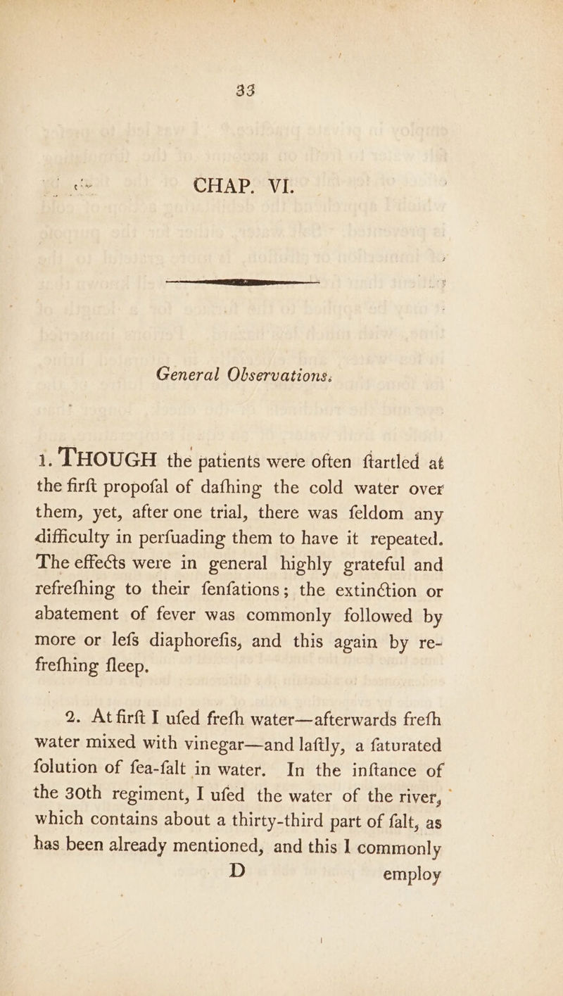 Lo. CHAP. VI. General Observations: 1. THOUGH the patients were often ftartled at the firft propofal of dafhing the cold water over them, yet, after one trial, there was feldom any difficulty in perfuading them to have it repeated. The effects were in general highly grateful and refrefhing to their fenfations; the extinction or abatement of fever was commonly followed by more or lefs diaphorefis, and this again by re- frefhing fleep. 2. At firft I ufed freth water—afterwards freth water mixed with vinegar—and laftly, a faturated folution of fea-falt in water. In the inftance of the 30th regiment, I ufed the water of the river, | which contains about a thirty-third part of falt, as has been already mentioned, and this 1 commonly D employ