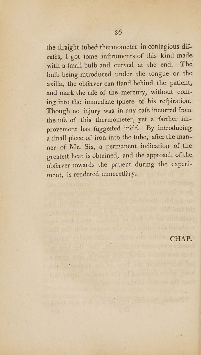 the firaight tubed thermometer in contagious dif- eafes, I got fome inftruments of this kind made with a {mall bulb and curved at the end. The bulb being introduced under the tongue or the axilla, the obferver can ftand behind the patient, and mark the rife of the.mercury, without com- ing into the immediate fphere of his refpiration. Though no injury was in any cafe incurred from the ufe of this thermometer, yet a farther im- provement has fuggefted itfelf. By introducing a {mall piece of iron into the tube, after the man- ner of Mr. Six, a permanent indication of the greateft heat is obtained, and the approach of the. obferver towards the patient during the experi- ment, is rendered unneceflary.