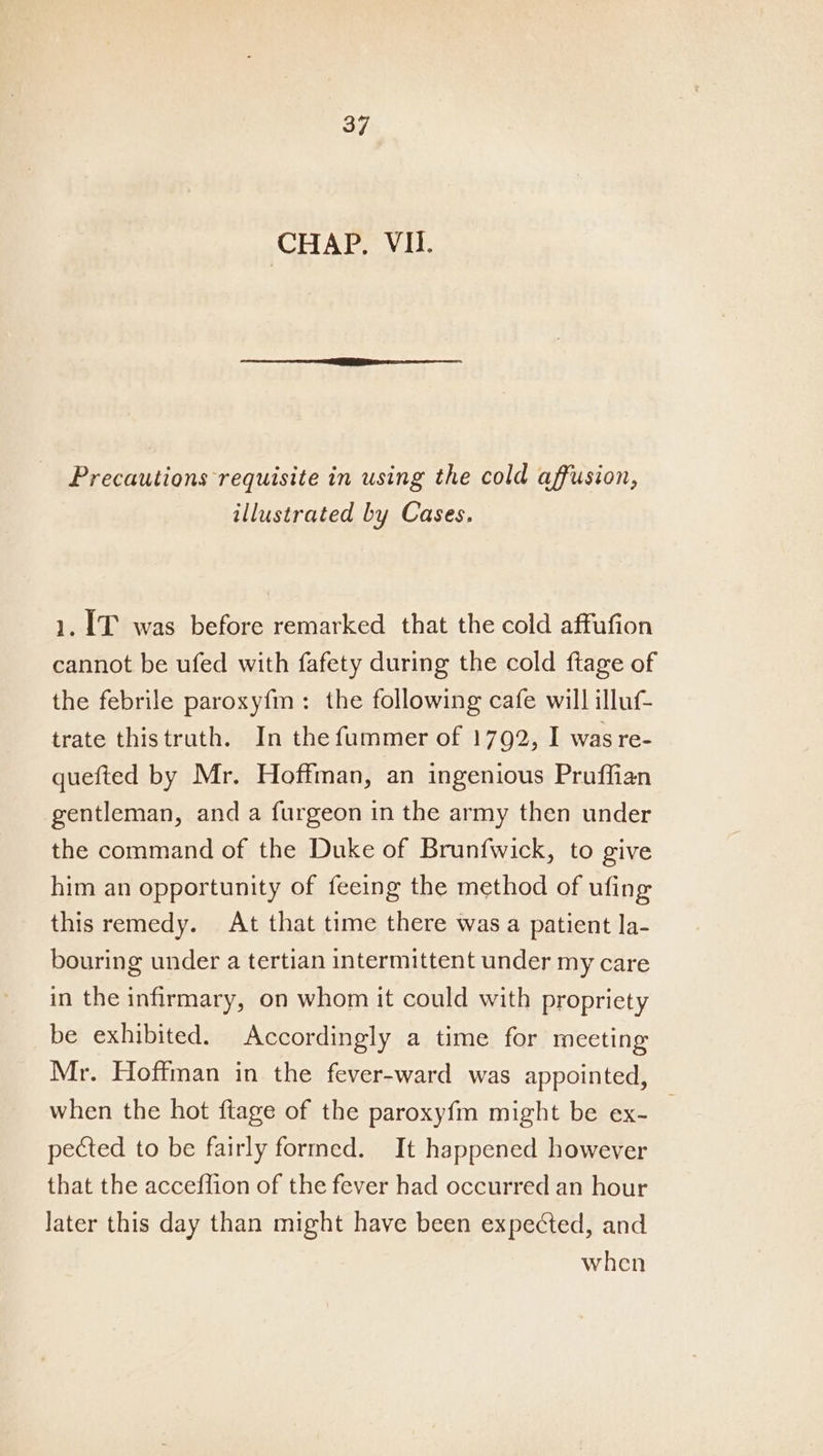 CHAP. VI. Precautions requisite in using the cold affusion, illustrated by Cases, 1. IT was before remarked that the cold affufion cannot be ufed with fafety during the cold ftage of the febrile paroxyfm: the following cafe will illuf trate thistruth. In the fummer of 1792, I was re- quefted by Mr. Hoffman, an ingenious Pruffian gentleman, and a furgeon in the army then under the command of the Duke of Brunfwick, to give him an opportunity of feeing the method of ufing this remedy. At that time there was a patient la- bouring under a tertian intermittent under my care in the infirmary, on whom it could with propriety be exhibited. Accordingly a time for meeting Mr. Hoffman in the fever-ward was appointed, when the hot ftage of the paroxyfm might be ex- _ pected to be fairly formed. It happened however that the acceflion of the fever had occurred an hour later this day than might have been expected, and when