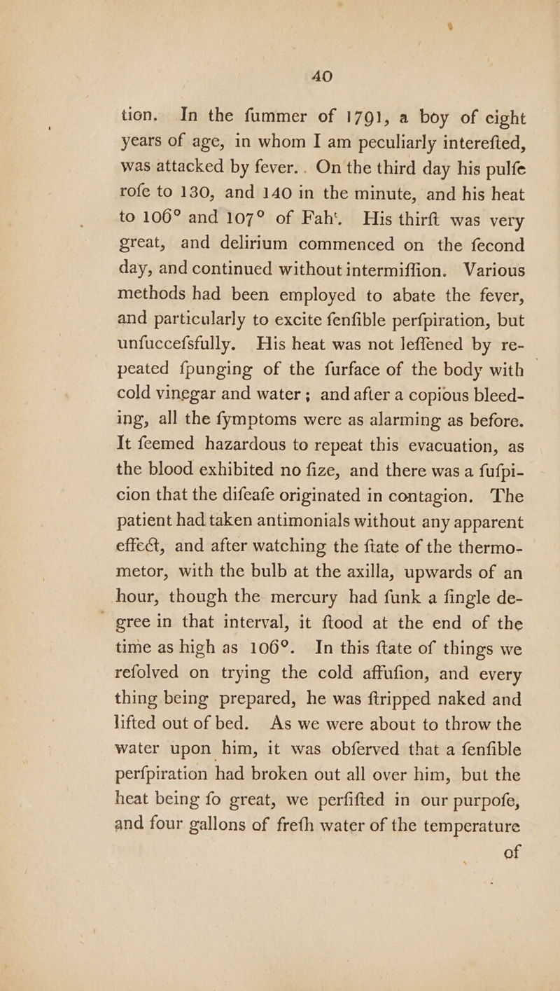 tion. In the fummer of 1791, a boy of cight years of age, in whom I am peculiarly interefted, was attacked by fever.. On the third day his pulfe rofe to 130, and 140 in the minute, and his heat to 106° and 107° of Fah’. His thirft was very great, and delirium commenced on the fecond day, and continued without intermiffion. Various methods had been employed to abate the fever, and particularly to excite fenfible perfpiration, but unfuccefsfully. His heat was not leffened by re- peated fpunging of the furface of the body with — cold vinegar and water; and after a copious bleed- ing, all the fymptoms were as alarming as before. It feemed hazardous to repeat this evacuation, as the blood exhibited no fize, and there was a fufpi- cion that the difeafe originated in contagion. The patient had taken antimonials without any apparent effect, and after watching the ftate of the thermo- metor, with the bulb at the axilla, upwards of an hour, though the mercury had funk a fingle de- gree in that interval, it ftood at the end of the time as high as 106°. In this {tate of things we refolved on trying the cold affufion, and every thing being prepared, he was ftripped naked and lifted out of bed. As we were about to throw the water upon him, it was obferved that a fenfible perfpiration had broken out all over him, but the heat being fo great, we perfifted in our purpofe, and four gallons of freth water of the temperature of