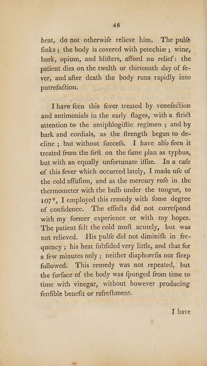 A8 heat, do not otherwife relieve him. The pulfé finks ; the body is covered with petechiz ; wine, bark, opium, and blifters, afford no relief: the ; patient dies on the twelth or thirteenth day of fe- ver, and after death the body runs rapidly into putrefaction. | Ihave feen this fever treated by venefection and antimonials in the early ftages, witha ftrict attention to the antiphlogiftic regimen ; and by bark and cordials, as the ftrength began to de- cline ; but without fuccefs. I have alfo feen it treated from the firft on the fame plan as typhus, but with an equally unfortunate iffue. Ina cafe of this fever which occurred lately, I made ufe of the cold affufion, and as the mercury rofe in the thermometer with the bulb under the tongue, to 107°, I employed this remedy with fome degree of confidence. The effects did not correfpond with my former experience or with my hopes. The patient felt the cold moft acutely, but was not relieved. His pulfe did not diminifh in fre- quency ; his heat fubfided very little, and that for a few minutes only ; neither diaphorefis nor fleep followed. This remedy was not repeated,’ but the furface of the body was fpunged from time to time with vinegar, without however producing fenfible benefit or refrefhment. I have