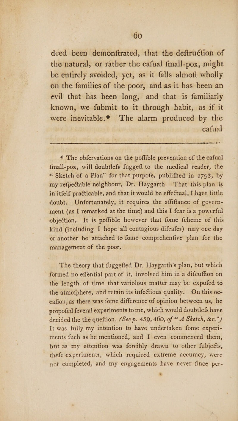 deed been demonftrated, that the deftruction of the natural, or rather the cafual fmall-pox, might be entirely avoided, yet, as it falls almoft wholly on the families of the poor, and as it has been an evil that has been long, and that is familiarly known, we fubmit to it through habit, as if it were inevitable.* The alarm produced by the cafual * The obfervations on the poffible prevention of the cafual fmall-pox, will doubtlefs fuggeft to the medical reader, the “ Sketch of a Plan” for that purpofe, publifhed in 1793, by my refpectable neighbour, Dr. Haygarth. That this plan is in itfelf praCticable, and that it would be effeCtual, I have little doubt. Unfortunately, it requires the affiftance of govern- ment (as I remarked at the time) and this I fear is a powerful objection. It is poffible however that fome fcheme of this kind (includiug I hope all contagious difeafes) may one day or another be attached to fome comprehenfive plan for the management of the poor. The theory that fuggefted Dr. Haygarth’s plan, but which formed no effential part of it, involved him in a difcuffion on the length of time that variolous matter may be expofed to the atmofphere, and retain its infectious quality. On this oc- cafion, as there was fome difference of opinion between us, he propofed feveral experiments to me, which would doubtlefs have decided the the queftion. (See p. 459, 460, of “A Sketch, &amp;c.”) It was fully my intention to have undertaken fome experi- ments fuch as he mentioned, and I even commenced them, but as my attention was forcibly drawn to other fubjeéts, thefe experiments, which required extreme accuracy, were not completed, and my engagements have never fince per- *