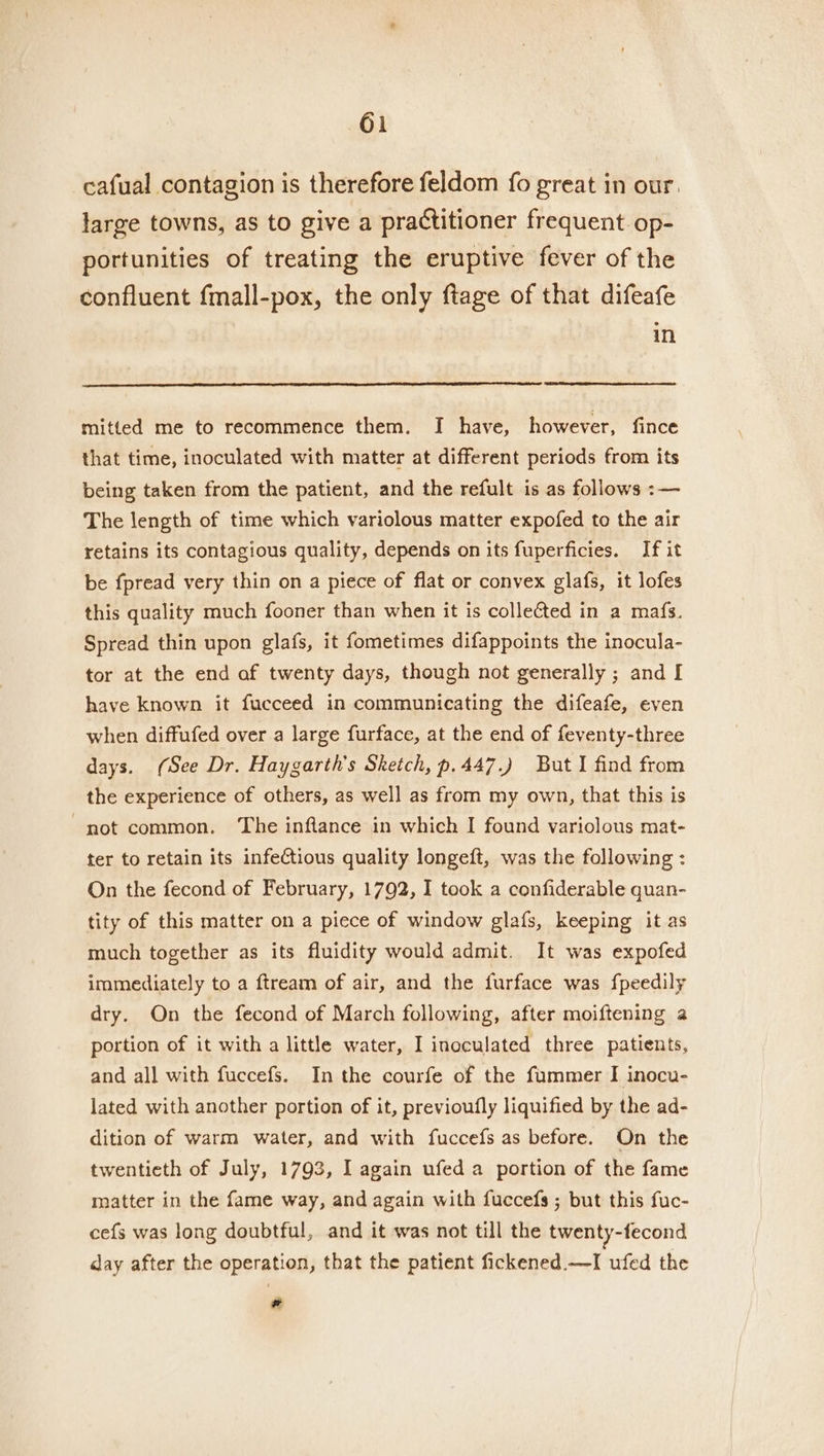 cafual contagion is therefore feldom fo great in our. large towns, as to give a practitioner frequent. op- portunities of treating the eruptive fever of the confluent fmall-pox, the only ftage of that difeafe in mitted me to recommence them. I have, however, fince that time, inoculated with matter at different periods from its being taken from the patient, and the refult is as follows :— The length of time which variolous matter expofed to the air retains its contagious quality, depends on its fuperficies. If it be fpread very thin on a piece of flat or convex glafs, it lofes this quality much fooner than when it is collected in a mafs. Spread thin upon glafs, it fometimes difappoints the inocula- tor at the end af twenty days, though not generally ; and I have known it fucceed in communicating the difeafe, even when diffufed over a large furface, at the end of feventy-three days. (See Dr. Haygarth’s Sketch, p.447.) But I find from the experience of others, as well as from my own, that this is not common. The inflance in which I found variolous mat- ter to retain its infectious quality longeft, was the following : On the fecond of February, 1792, I took a confiderable quan- tity of this matter on a piece of window glafs, keeping it as much together as its fluidity would admit. It was expofed immediately to a ftream of air, and the furface was fpeedily dry. On the fecond of March following, after moiftening a portion of it with a little water, I inoculated three patients, and all with fuccefs. In the courfe of the fummer I inocu- lated with another portion of it, previoufly liquified by the ad- dition of warm water, and with fuccefs as before. On the twentieth of July, 1793, I again ufed a portion of the fame matter in the fame way, and again with fuccefs ; but this fuc- cefs was long doubtful, and it was not till the twenty-fecond day after the operation, that the patient fickened.—I ufed the *