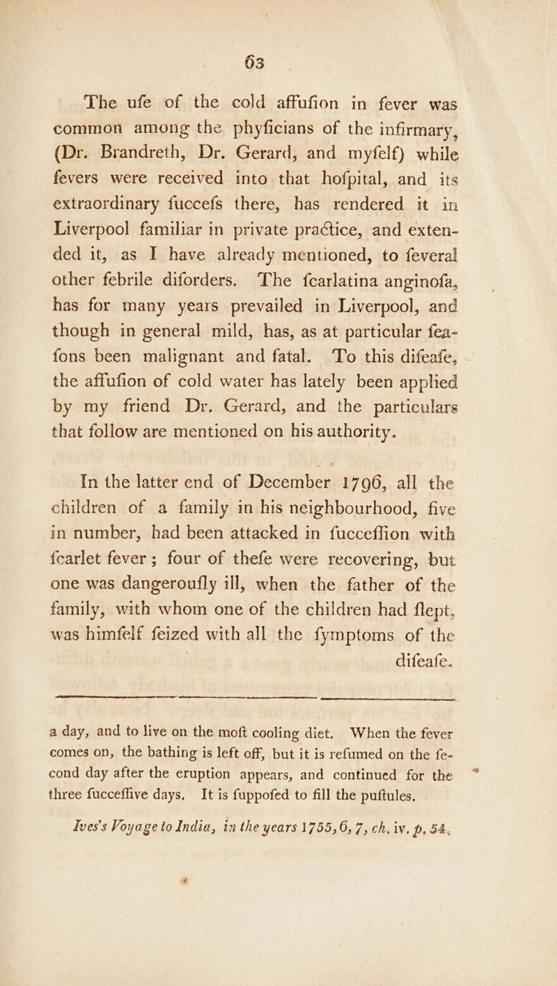 The ufe of the cold affufion in fever was common among the phyficians of the infirmary, (Dr. Brandreth, Dr. Gerard, and myfelf) while fevers were received into that hofpital, and_ its extraordinary fuccefs there, has rendered it in Liverpool familiar in private practice, and exten- ded it, as I have already mentioned, to feveral other febrile diforders. The fcarlatina anginofa, has for many years prevailed in Liverpool, and though in general mild, has, as at particular fea- fons been malignant and fatal. To this difeafe, the affufion of cold water has lately been applied by my friend Dr. Gerard, and the particulars that follow are mentioned on his authority. In the latter end of December 1796, all the children of a family in his neighbourhood, five in number, had been attacked in fucceffion with {carlet fever; four of thefe were recovering, but one was dangeroufly ill, when the father of the family, with whom one of the children had flept, was himfelf feized with all the fymptoms of the . difeafe. a day, and to live on the moft cooling diet. When the fever comes on, the bathing is left off, but it is refumed on the fe- cond day after the eruption appears, and continued for the three fucceffive days, It is fuppofed to fill the puftules. Ives’s Voyage to India, in the years 1755, 6, 7, ch. iv, p. 54,