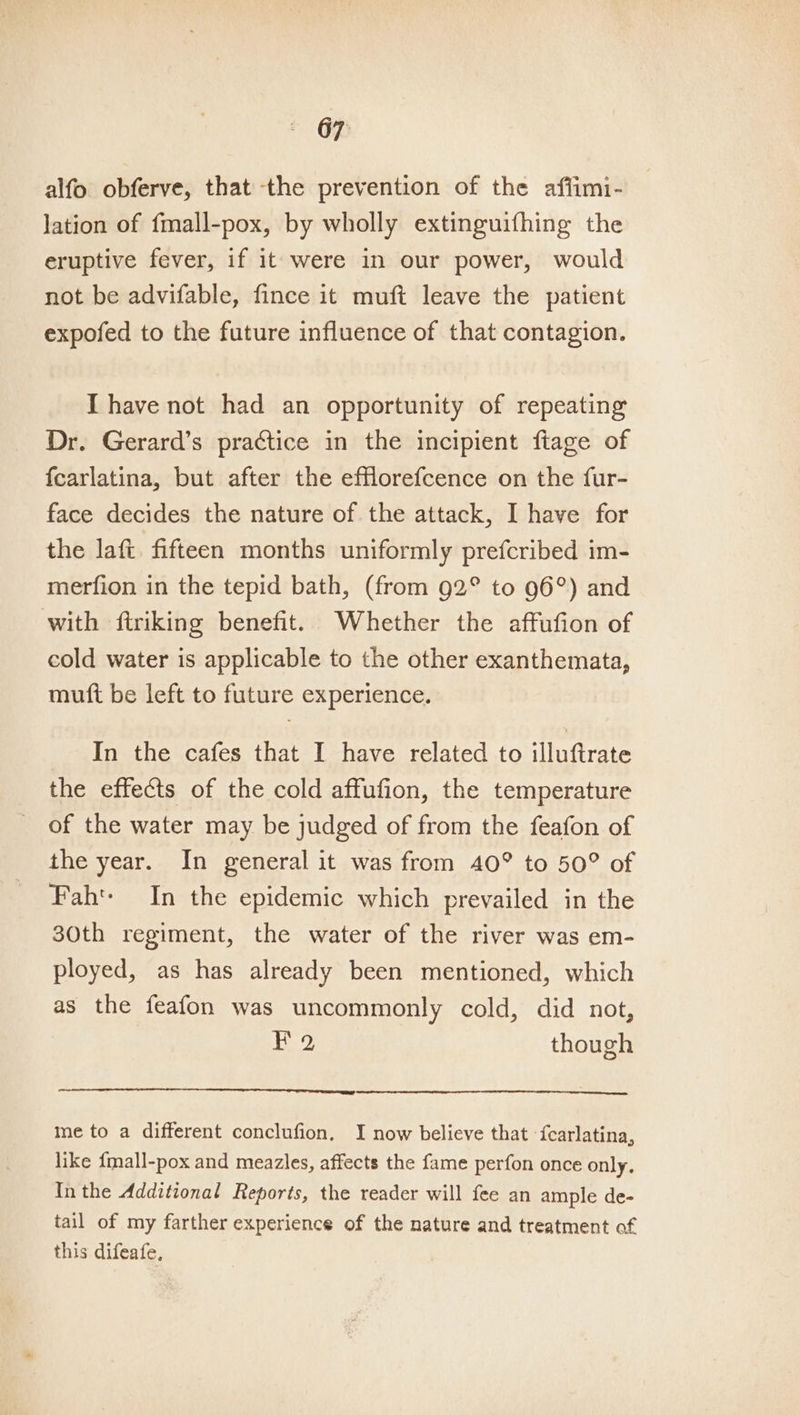 alfo obferve, that the prevention of the affimi- lation of fmall-pox, by wholly extinguifhing the eruptive fever, if it were in our power, would not be advifable, fince it muft leave the patient expofed to the future influence of that contagion. IT have not had an opportunity of repeating Dr. Gerard’s practice in the incipient fiage of {carlatina, but after the efflorefcence on the fur- face decides the nature of the attack, I have for the laft. fifteen months uniformly prefcribed im- merfion in the tepid bath, (from 92° to 96°) and with ftriking benefit. Whether the affufion of cold water is applicable to the other exanthemata, muft be left to future experience. In the cafes that I have related to illuftrate the effects of the cold affufion, the temperature of the water may be judged of from the feafon of the year. In general it was from 40° to 50° of Fah: In the epidemic which prevailed in the 30th regiment, the water of the river was em- ployed, as has already been mentioned, which as the feafon was uncommonly cold, did not, Fa though me to a different conclufion, I now believe that {carlatina, like {mall-pox and meazles, affects the fame perfon once only. Inthe Additional Reports, the reader will fee an ample de- tail of my farther experience of the nature and treatment of this difeafe,