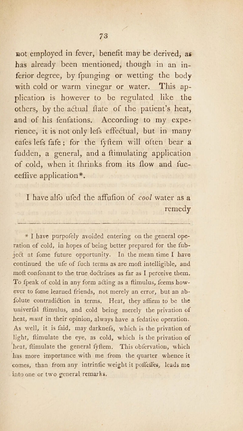 not employed in fever, benefit may be derived, as has already been mentioned, though in an in- ferior degree, by fpunging or wetting the body with cold or warm vinegar or water. This ap- plication is however to be regulated like the others, by the actual ftate of the patient’s heat, and of his fenfations. According to my expe- rience, it is not only lefs effectual, but in many cafes lefs fafe; for the fyftem will often bear a fudden, a general, and a ftimulating application of cold, when it fhrinks from its flow and fuc- eeffive application*. I have alfo ufed the affufion of cool water as a remedy —-—— aie. * T have purpofely avoided entering on the general ope- ration of cold, in hopes of being better prepared for the fub- ject at fome future opportunity. In the mean time I have continued the ufe of fuch terms as are moft intelligible, and moft confonant to the true doctrines as far as I perceive them, To {peak of cold in any form acting as a ftimulus, feems how- ever to fome learned friends, not merely an error, but an ab- folute contradition in terms. Heat, they affirm to be the univerfal ftimulus, and cold being merely the privation of heat, must in their opinion, always have a fedative operation. As well, it is faid, may darknefs, which is the privation of light, flimulate the eye, as cold, which is the privation of heat, ftimulate the general fyftem. This obfervation, which has more importance with me from the quarter whence it comes, than from any intrinfic weight it poffefles, leads me into one or two general remarks,