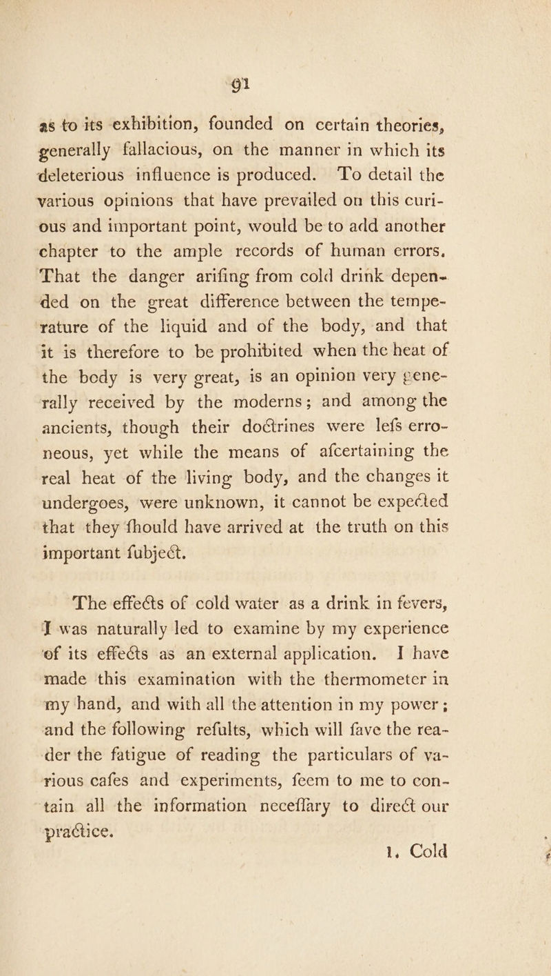 as to its exhibition, founded on certain theories, generally fallacious, on the manner in which its deleterious influence is produced. To detail the various opinions that have prevailed on this curi- ous and important point, would be to add another chapter to the ample records of human errors, That the danger arifing from cold drink depen- ded on the great difference between the tempe- rature of the liquid and of the body, and that it is therefore to be prohibited when the heat of the bedy is very great, is an opinion very gene- rally received by the moderns; and among the ancients, though their doctrines were lefs erro- neous, yet while the means of afcertaining the real heat of the living body, and the changes it undergoes, were unknown, it cannot be expected that they fhould have arrived at the truth on this important fubject. The effects of cold water as a drink in fevers, J was naturally led to examine by my experience of its effects as an external application. I have made this examination with the thermometer in my hand, and with all the attention in my power ; and the following refults, which will fave the rea- der the fatigue of reading the particulars of va- rious cafes and experiments, feem to me to con- tain all the information neceflary to direct our practice. | 1, Cold