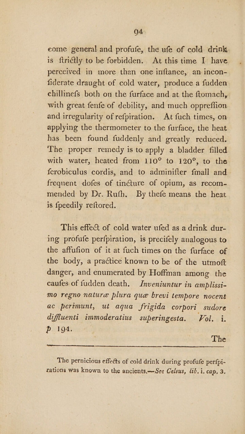 0A come general and profufe, the ufe of cold drink is ftridtly to be forbidden. At this time I have perceived in more than one inftance, an incon- fiderate draught of cold water, produce a fudden chillinefs both on the furface and at the ftomach, with great fenfe of debility, and much oppreffion and irregularity of refpiration. At fuch times, on applying the thermometer to the furface, the heat has been found fuddenly and greatly reduced. The proper remedy is to apply a bladder filled with water, heated from 110° to 120°, to the fcrobiculus cordis, and to adminifter fmall and frequent dofes of tincture of opium, as recom- mended by Dr. Rufh. By thefe means the heat is {fpeedily reftored. This effet of cold water ufed as a drink dur- ing profufe perfpiration, is precifely analogous to the affufion of it at fuch times on the furface of the body, a practice known to be of the utmoft danger, and enumerated by Hoffman among the caufes of fudden death. Inveniuntur in amplissi- mo regno nature plura que brevi tempore nocent ac perimunt, ut aqua frigida corpori sudore difiuentit immoderatius superingesta. Vol. i. Pp 104. The The pernicious effeéts of cold drink during profufe perfpi-