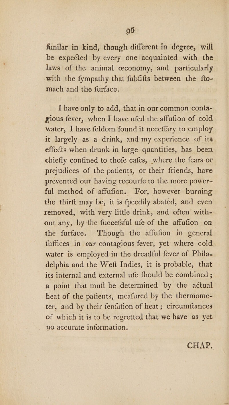 fimilar in kind, though different in degree, will be expected by every one acquainted with the laws of the animal ceconomy, and particularly with the fympathy that fubfifts between the fto- mach and the furface. I have only to add, that in our common conta- gious fever, when I have ufed the affufion of cold water, I have feldom found it neceflary to employ it largely as a drink, and my experience of its effects when drunk in large quantities, has been chiefly confined to thofe cafes, where the fears or prejudices of the patients, or their friends, have prevented our having recourfe to the more power- ful method of affufion. For, however burning the thirft may be, it is fpeedily abated, and even removed, with very little drink, and often with- out any, by the fuccefsful ufe of the affufion on the furface. Though the affufion in general fuffices in our contagious fever, yet where cold water is employed in the dreadful fever of Phila- delphia and the Weft Indies, it is probable, that its internal and external ufe fhould be combined ; a point that muft be determined by the actual heat of the patients, meafured by the thermome- ter, and by their fenfation of heat ; circumftances of which it is to be regretted that we have as yet _ ho accurate information. CHAP..