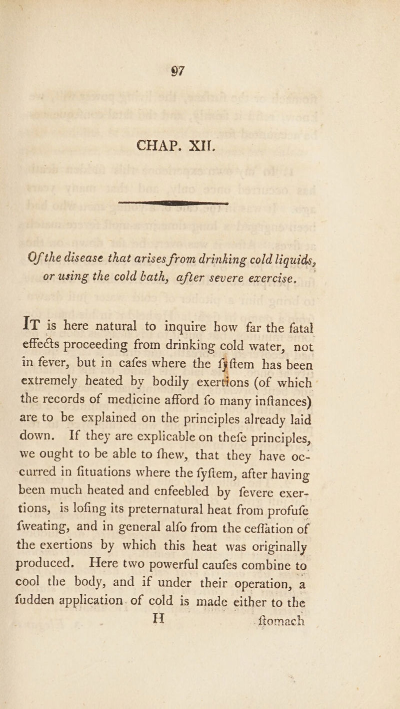 CHAP. XII. Ofthe disease that arises from drinking cold liquids, or using the cold bath, after severe exercise, IT is here natural to inquire how far the fatal effects proceeding from drinking cold water, not in fever, but in cafes where the {¥ftem has been extremely heated by bodily exertions (of which the records of medicine afford fo many inftances) are to be explained on the principles already laid down. If they are explicable on thefe principles, we ought to be able to fhew, that they have oc- curred in fituations where the fyftem, after having been much heated and enfeebled by fevere exer- tions, is lofing its preternatural heat from profufe {weating, and in general alfo from the ceffation of the exertions by which this heat was originally produced. Here two powerful caufes combine to cool the body, and if under their operation, a fudden application. of cold is made either to the H ftomach