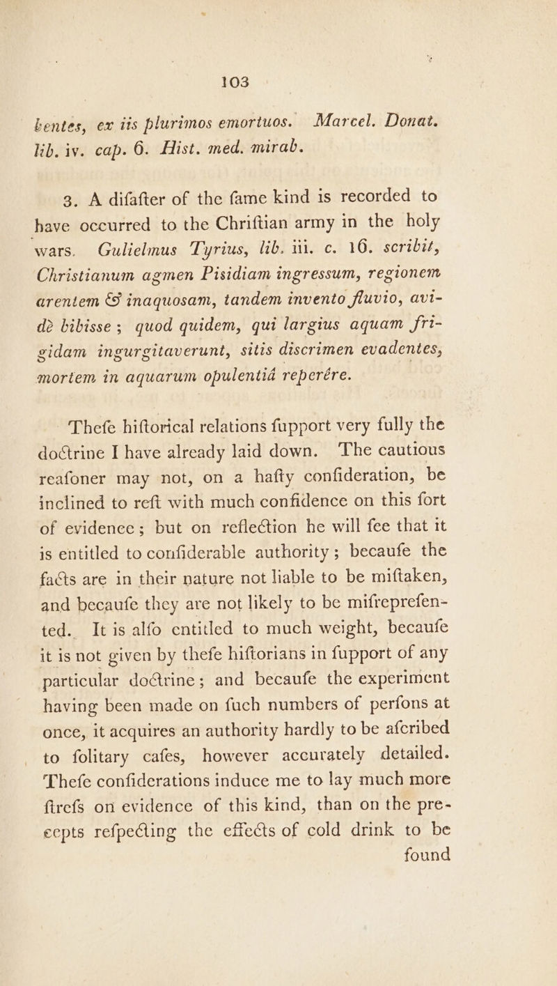 kentes, ex iis plurimos emortuos. Marcel. Donat. lib. iy. cap. 6. Hist. med. mirab. 3. A difafter of the fame kind is recorded to have occurred to the Chriftian army in the holy wars. Gulielmus Tyrius, lib. iii, c. 10. scribit, Christianum agmen Pisidiam ingressum, regionem arentem &amp; inaquosam, tandem invento fluvio, avi- dé bibisse ; quod quidem, qui largius aquam fri- gidam ingurgitaverunt, sitis discrimen evadentes, mortem in aquarum opulentia reperére. Thefe hiftorical relations fupport very fully the doctrine I have already laid down. ‘The cautious reafoner may not, on a hafty confideration, be inclined to reft with much confidence on this fort of evidence; but on reflection he will fee that it is entitled to confiderable authority ; becaufe the facts are in their nature not liable to be miftaken, and becaufe they are not likely to be mifreprefen- ted. It is alfo entitled to much weight, becaufe it is not given by thefe hiftorians in fupport of any particular do&amp;rine; and becaufe the experiment having been made on fuch numbers of perfons at once, it acquires an authority hardly to be afcribed to folitary cafes, however accurately detailed. Thefe confiderations induce me to lay much more firefs on evidence of this kind, than on the pre- ecpts refpeCling the effects of cold drink to be found