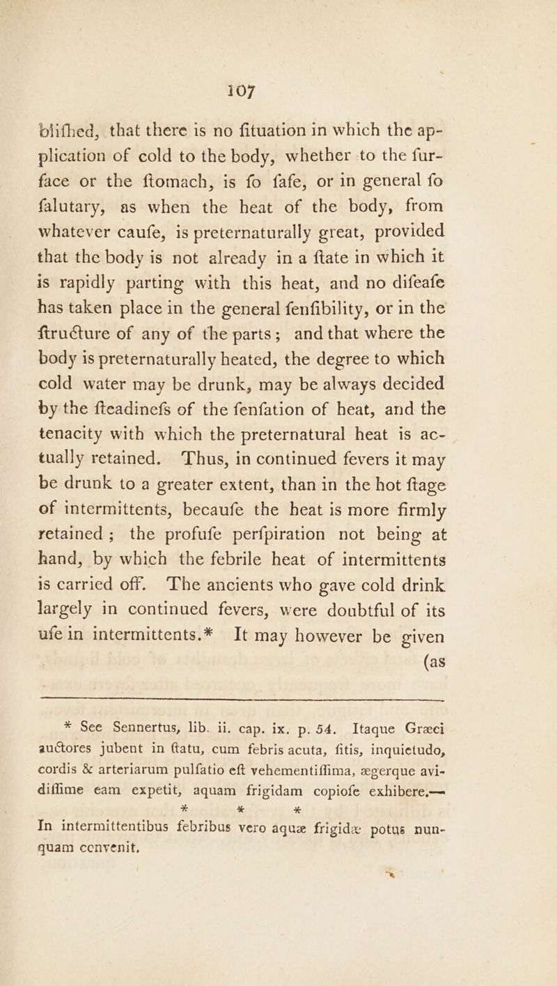 blifhed, that there is no fituation in which the ap- plication of cold to the body, whether to the fur- face or the ftomach, is fo fafe, or in general fo falutary, as when the heat of the body, from whatever caufe, is preternaturally great, provided that the body is not already in a ftate in which it is rapidly parting with this heat, and no difeafe has taken place in the general fenfibility, or in the firucture of any of the parts; and that where the body is preternaturally heated, the degree to which cold water may be drunk, may be always decided by the fteadinefs of the fenfation of heat, and the tenacity with which the preternatural heat is ac- tually retained. ‘Thus, in continued fevers it may be drunk to a greater extent, than in the hot ftage of intermittents, becaufe the heat is more firmly retained; the profufe perfpiration not being at hand, by which the febrile heat of intermittents is carried off. The ancients who gave cold drink largely in continued fevers, were doubtful of its ufe in intermittents.* It may however be given (as * See Sennertus, lib. ii. cap. ix. p. 54. Itaque Greeci auctores jubent in ftatu, cum febris acuta, fitis, inquietudo, cordis &amp; arteriarum pulfatio eft vehementiffima, egerque avi- diflime eam expetit, aquam frigidam copiofe exhibere.— # * ¥ In intermittentibus febribus vero aque frigidx potus nun- quam cenyenit,