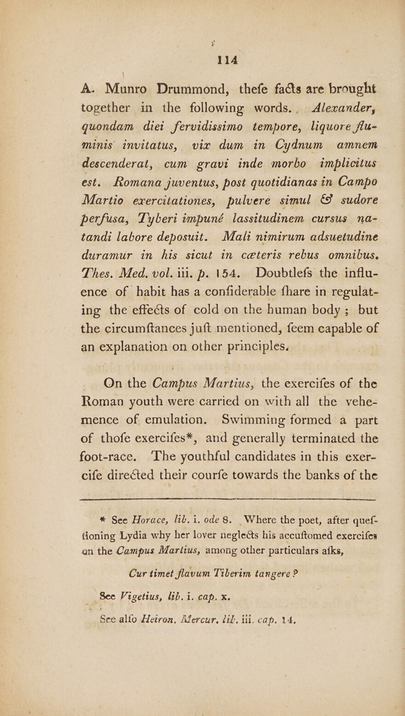 i 114 : A. Munro Drummond, thefe facts are brought together in the following words., Alexander, gquondam diet fervidissimo tempore, liquore fiu- minis invitatus, vix dum in Cydnum amnem descenderat, cum gravi inde morbo implicitus est. Romana juventus, post quotidianas in Campo Martio exercitationes, pulvere simul &amp; sudore perfusa, Tyberi impuné lassitudinem cursus na- tandi labore deposuit. Mali nimirum adsuetudine duramur in his sicut in ceteris rebus omnibus. Thes. Med. vol. iii. p. 154. Doubtlefs the influ- ence of habit has a confiderable fhare in regulat- ing the effects of cold on the human body ; but the circumftances juft mentioned, feem capable of an explanation on other principles. _ Qnthe Campus Martius, the exercifes of the Roman youth were carried on with all the vehe- mence of emulation. Swimming formed a part of thofe exercifes*, and generally terminated the foot-race. ‘The youthful candidates in this exer- cife directed their courfe towards the banks of the * See Horace, lib. i. ode 8. Where the poet, after quef- tioning Lydia why her lover neglects his accuftomed exercifes an the Campus Maritus, among other particulars afks, Cur timet flavum Tiberim tangere ? See Vigetius, lib. i. cap. x. See allo Hetron, Afercur, til, iit. cap. 14.