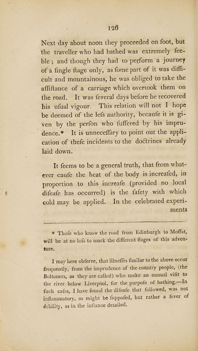 Next day about noon they proceeded on foot, but the traveller who had bathed was extremely fee- ble ; and though they had to perform a journey of a fingle ftage only, as fome part of it was difh- cult and mountainous, he was obliged to take the affiftance of a carriage which overtook them on the road. It was feveral days before he recovered his ufual vigour. This relation will not I hope be deemed of the lefs authority, becaufe it 1s gi- ven by the perfon who fuffered by his impru- dence.* It is unneceflary to point out the appli- cation of thefe incidents to the doctrines already laid down. It feems to be a general truth, that from what- ever caufe the heat of the body is increafed, in proportion to this increafe (provided no local difeafe has occurred) is the fafety with which cold may be applied. In the celebrated experi- ments i ? * Thofe who know the road from Edinburgh to Moffat, will be at no lof to mark the different ftages of this adven- ture. . | I may here obferve, that illneffes fimilar to the above occur frequently, from the imprudence of the country people, (the Boltoners, as they are called) who make an annual vifit to the river. below Liverpool, for the purpofe of bathing.—-In fuch cafes, I have found the difeafe that followed, was not inflammatory, as might be fuppofed, but rather a fever of debility, asin the inftance detailed,