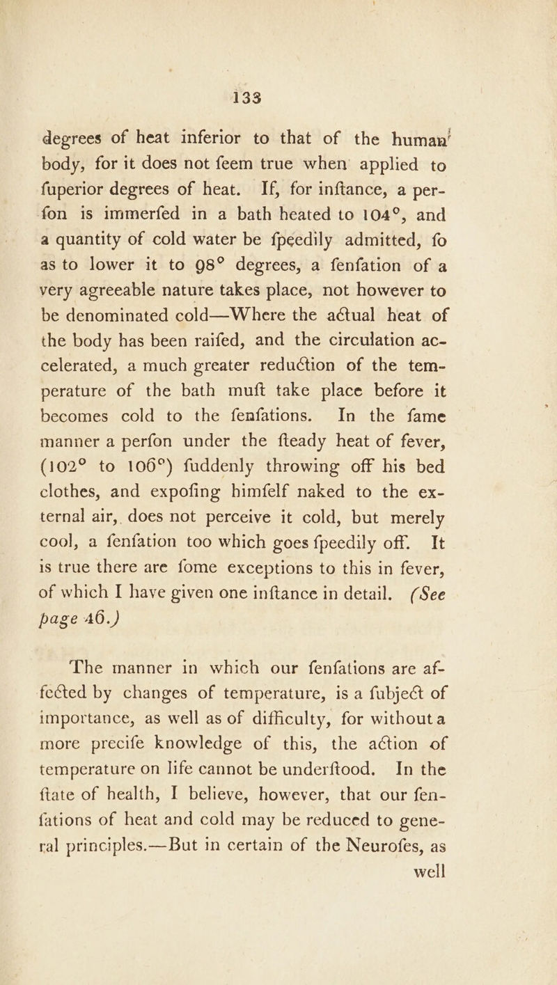 degrees of heat inferior to that of the human’ body, for it does not feem true when applied to fuperior degrees of heat. If, for inftance, a per- fon is immerfed in a bath heated to 104°, and a quantity of cold water be fpeedily admitted, fo as to lower it to 98° degrees, a fenfation of a very agreeable nature takes place, not however to be denominated cold—Where the actual heat of the body has been raifed, and the circulation ac- celerated, a much greater reduction of the tem- perature of the bath muft take place before it becomes cold to the fenfations. In the fame manner a perfon under the fteady heat of fever, (102° to 106°) fuddenly throwing off his bed clothes, and expofing himfelf naked to the ex- ternal air, does not perceive it cold, but merely cool, a fenfation too which goes fpeedily off. It is true there are fome exceptions to this in fever, of which I have given one inftance in detail. (See page AO.) The manner in which our fenfations are af- fected by changes of temperature, is a fubject of importance, as well as of difficulty, for withouta more precife knowledge of this, the action of temperature on life cannot be underftood. In the ftate of health, I believe, however, that our fen- fations of heat and cold may be reduced to gene- ral principles.— But in certain of the Neurofes, as well