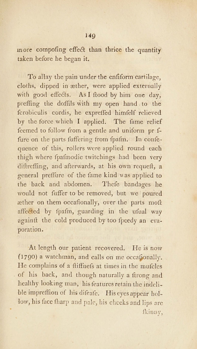 more compofing effect than thrice the quan taken before he began it. To allay the pain under the enfiform cartilage, cloths, dipped in ether, were applied externally with good effects. AsI ftood by him one day, prefling the doffils with my open hand.to the fcrobiculis cordis, he expreffed himfelf relieved by the force which I applied. The fame relief feemed to follow from a gentle and uniform pr f- fure on the parts fuffering from fpafm. In confe- quence of this, rollers were applied round each thigh where fpafmodic twitchings had been very diftreffing, and afterwards, at his own requeft, a general preffure of the fame kind was applied to the back and abdomen. ‘Thefe bandages he would not fuffer to be removed, but we poured zether on them occafionally, over the parts moft affetted by fpafm, guarding in the ufual way againft the cold produced by too fpeedy an eva- poration. ‘At length our patient recovered. He is now (1790) a watchman, and calls on me occafponally. He complains of a ftiffnefs at times in the mufcles _of his back, and though naturally a ftrong and healihy looking man, his features retain the indeli- ble imprefiion of his difeafe. His eyes appear hol- Jow, his face fharp and pale, his chceks and lips are fkinny,