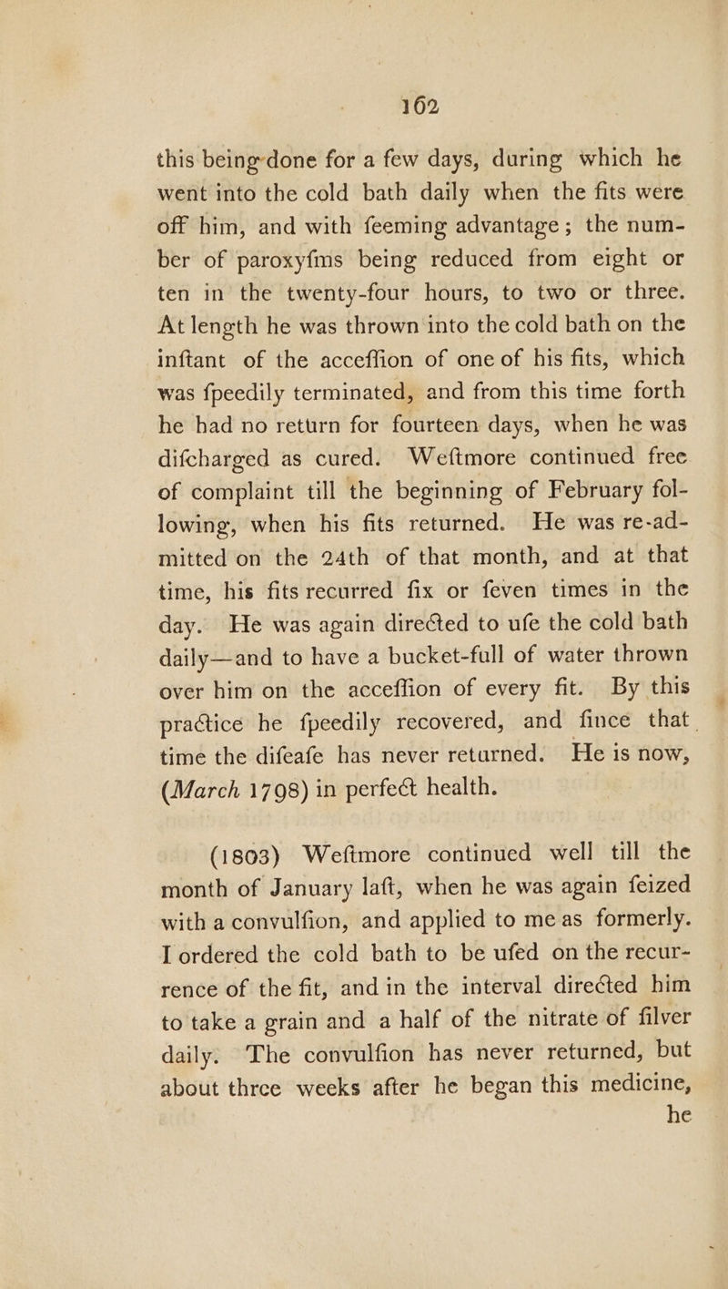 this being-done for a few days, during which he went into the cold bath daily when the fits were off him, and with feeming advantage; the num- ber of paroxyfms being reduced from eight or ten in the twenty-four hours, to two or three. At length he was thrown into the cold bath on the inftant of the acceffion of one of his fits, which was fpeedily terminated, and from this time forth he had no return for fourteen days, when he was difcharged as cured. Weftmore continued free of complaint till the beginning of February fol- lowing, when his fits returned. He was re-ad- mitted on the 24th of that month, and at that time, his fits recurred fix or feven times in the day. He was again directed to ufe the cold bath daily—and to have a bucket-full of water thrown over him on the acceffion of every fit. By this practice he fpeedily recovered, and fince that. time the difeafe has never returned. He is now, (March 1798) in perfec health. (1803) Weftmore continued well till the month of January laft, when he was again feized with a convulfion, and applied to meas formerly. I ordered the cold bath to be ufed on the recur- rence of the fit, and in the interval directed him to take a grain and a half of the nitrate of filver daily: The convulfion has never returned, but about three weeks after he began this medicine, he