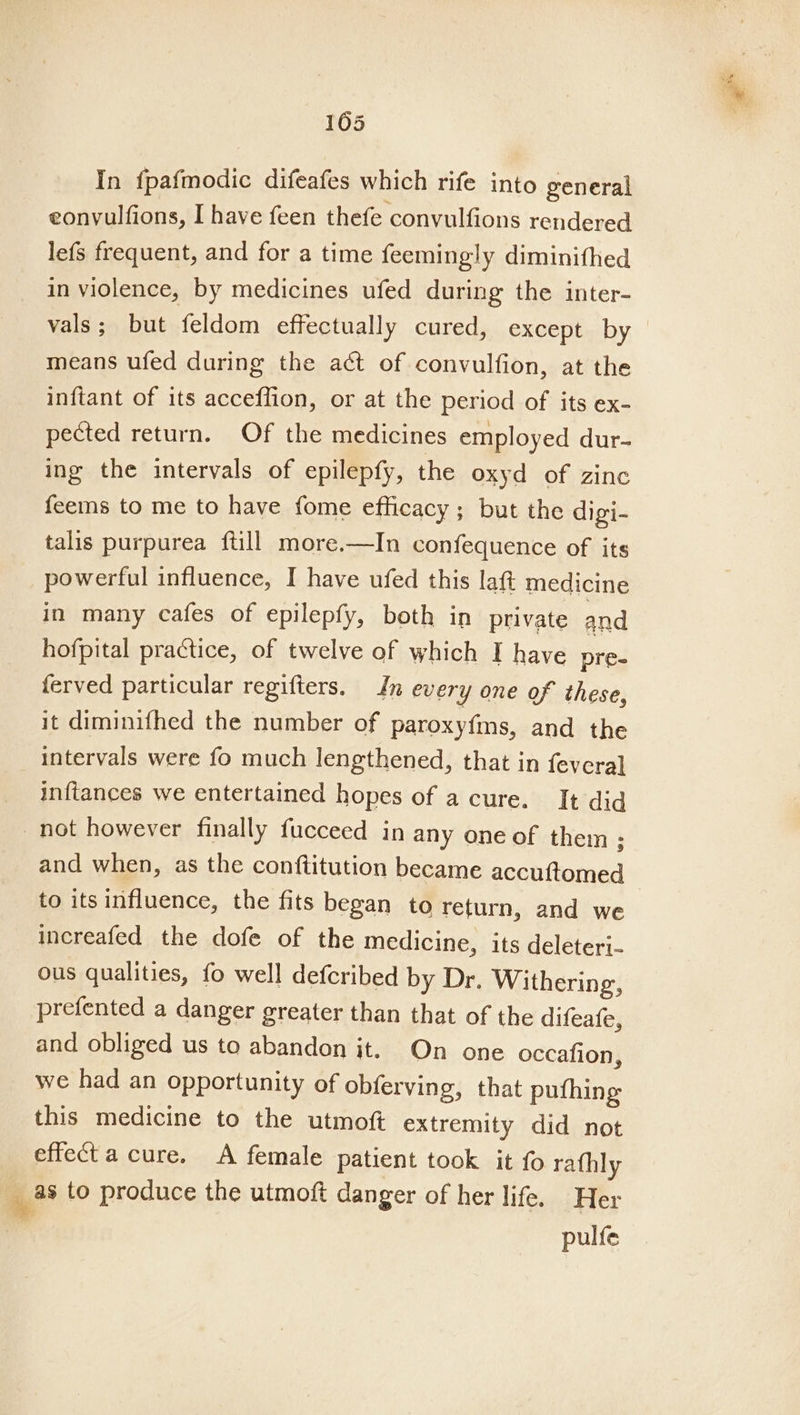 105 In fpafmodic difeafes which rife into general eonvulfions, I have feen thefe convulfions rendered lefs frequent, and for a time feemingly diminithed in violence, by medicines ufed during the inter- vals; but feldom effectually cured, except by — means ufed during the aét of convulfion, at the inftant of its acceffion, or at the period of its ex- pected return. Of the medicines employed dur- ing the intervals of epilepfy, the oxyd of zinc feems to me to have fome efficacy; but the digi- talis purpurea {till more.—In confequence of its powerful influence, I have ufed this lat medicine in many cafes of epilepfy, both in private and hofpital practice, of twelve of which I have pre- ferved particular regifters. In every one of these, it diminifhed the number of paroxy{ms, and the intervals were fo much lengthened, that in {fevera] inftances we entertained hopes of acure. It did not however finally fucceed in any one of them ; and when, as the conftitution became accuftomed to its influence, the fits began to return, and we increafed the dofe of the medicine, its deleteri- ous qualities, fo well defcribed by Dr. Withering, prefented a danger greater than that of the difeafe, and obliged us to abandon it. On one occafion, we had an opportunity of obferving, that pufhing this medicine to the utmoft extremity did not effect a cure. A female patient took it fo rathly .* to produce the utmoft danger of her life. Her ” pulfe