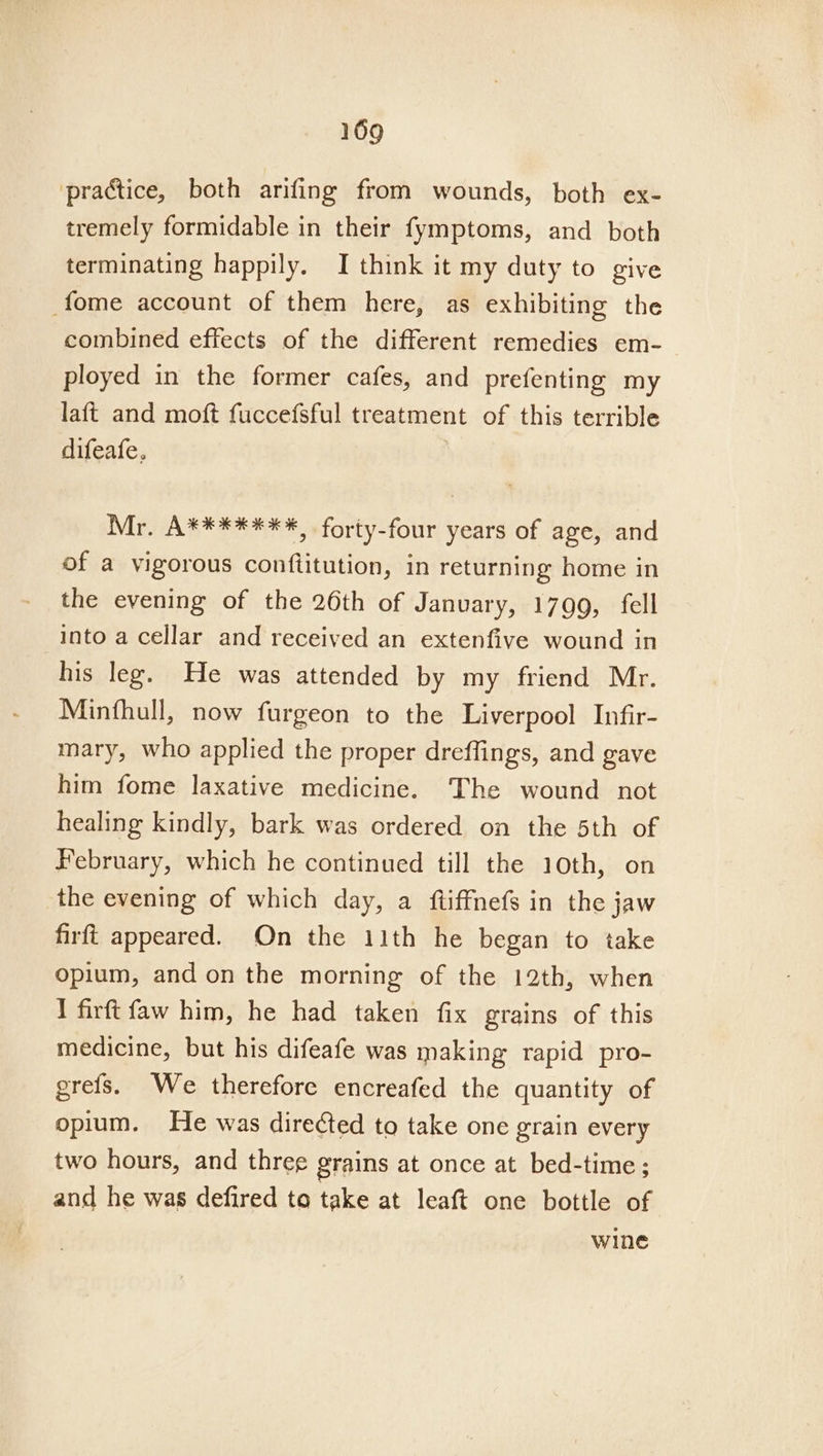practice, both arifing from wounds, both ex- tremely formidable in their fymptoms, and both terminating happily. I think it my duty to give fome account of them here, as exhibiting the combined effects of the different remedies em- ployed in the former cafes, and prefenting my laft and moft fuccefsful treatment of this terrible difeafe, . Mr. A*******, forty-four years of age, and of a vigorous conftitution, in returning home in the evening of the 26th of January, 1799, fell into a cellar and received an extenfive wound in his leg. He was attended by my friend Mr. Minfhull, now furgeon to the Liverpool Infir- mary, who applied the proper dreffings, and gave him fome laxative medicine. The wound not healing kindly, bark was ordered on the 5th of February, which he continued till the 10th, on the evening of which day, a {ftiffnefs in the jaw firft appeared. On the 11th he began to take opium, and on the morning of the 12th, when I firft faw him, he had taken fix grains of this medicine, but his difeafe was making rapid pro- grefs. We therefore encreafed the quantity of opium. He was directed to take one grain every two hours, and three grains at once at bed-time ; and he was defired to take at leaft one bottle of wine
