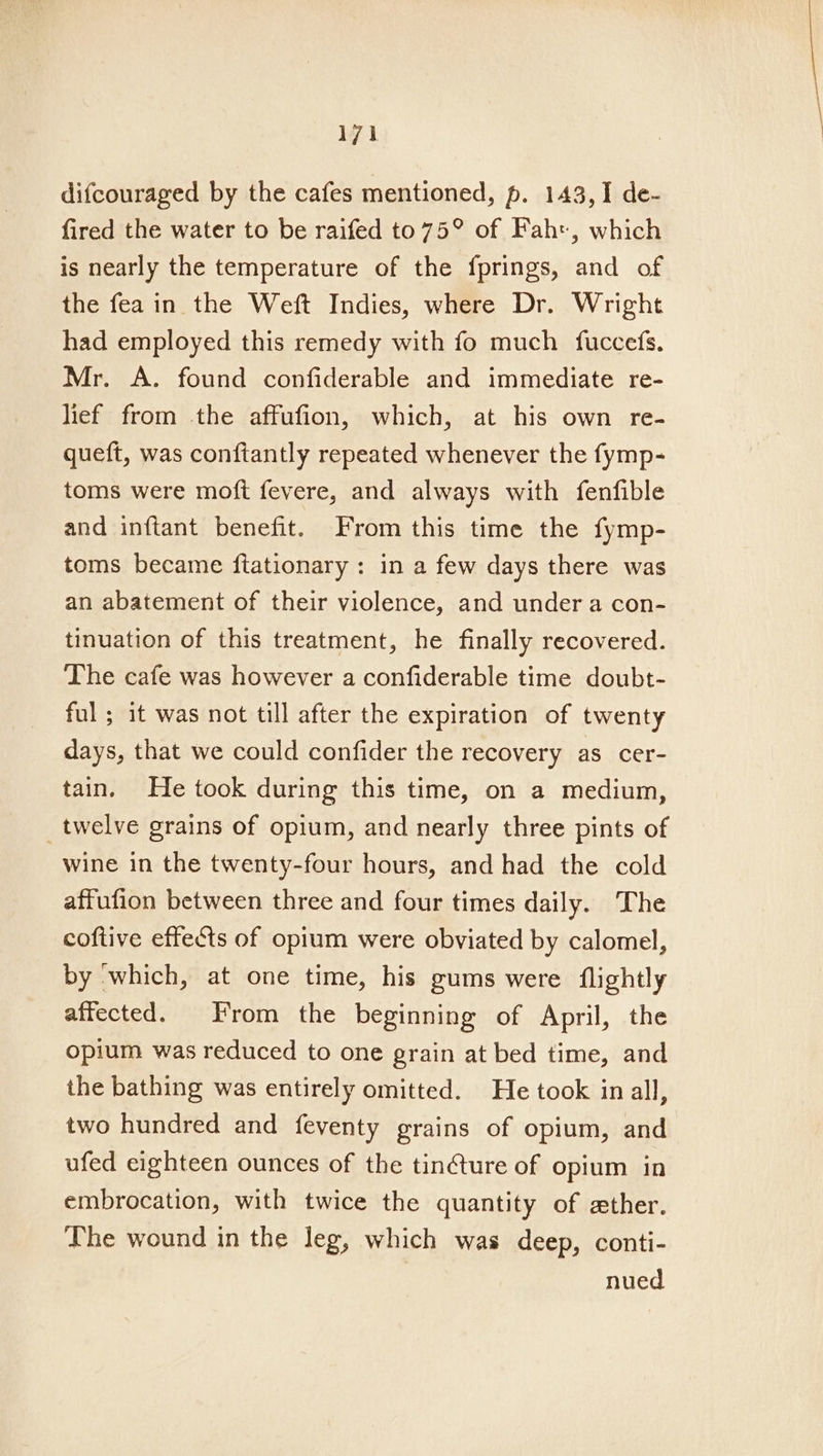 difcouraged by the cafes mentioned, p. 143, 1 de- fired the water to be raifed to 75° of Fah, which is nearly the temperature of the fprings, and of the fea in the Weft Indies, where Dr. Wright had employed this remedy with fo much fuccefs. Mr. A. found confiderable and immediate re- lief from the affufion, which, at his own re- queft, was conftantly repeated whenever the fymp- toms were moft fevere, and always with fenfible and inftant benefit. From this time the fymp- toms became ftationary : in a few days there was an abatement of their violence, and under a con- tinuation of this treatment, he finally recovered. The cafe was however a confiderable time doubt- ful ; it was not till after the expiration of twenty days, that we could confider the recovery as cer- tain. He took during this time, on a medium, _twelve grains of opium, and nearly three pints of wine in the twenty-four hours, and had the cold affufion between three and four times daily. The coftive effects of opium were obviated by calomel, by ‘which, at one time, his gums were flightly affected. From the beginning of April, the opium was reduced to one grain at bed time, and the bathing was entirely omitted. He took in all, two hundred and feventy grains of opium, and ufed eighteen ounces of the tin€ture of opium in embrocation, with twice the quantity of ether. The wound in the leg, which was deep, conti- nued