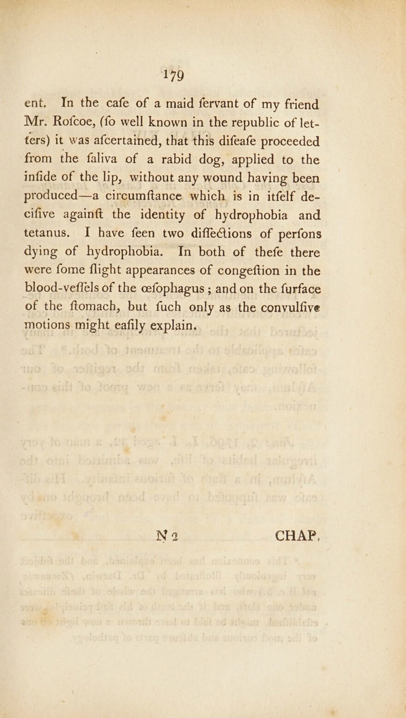 ent. In the cafe of a maid fervant of my friend Mr. Rofcoe, (fo well known in the republic of let- fers) it was afcertained, that this difeafe proceeded from the faliva of a rabid dog, applied to the infide of the lip, without any wound having been produced—a circumftance which is in itfelf de- cifive againft the identity of hydrophobia and tetanus. I have feen two diffeGions of perfons dying of hydrophobia. In both of thefe there were fome flight appearances of congeftion in the blood-veflels of the cefophagus ; and on the furface of the ftomach, but fuch only as the convulfive motions might eafily explain. N 3 CHAP,