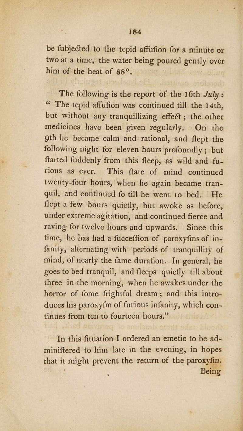 be fubjected to the tepid affufion for a minute or two at a time, the water being poured gently over him of the heat of 88°. The following is the report of the 16th July: “¢ The tepid affufion was continued till the 14th, but without any tranquillizing effe&amp;; the other medicines have been given regularly. On the Qth he became calm and rational, and flept the following night for eleven hours profoundly ; but ftarted fuddenly from this fleep, as wild and fu- rious as eyer. This ftate of mind continued twenty-four hours, when he again became tran- quil, and continued fo till he went to bed. He flept a few hours quietly, but awoke as before, under extreme agitation, and continued fierce and raving for twelve hours and upwards. Since this time, he has had a fucceffion of paroxyfms of in- fanity, alternating with periods of tranquillity of mind, of nearly the fame duration. . In general, he goes to bed tranquil, and fleeps quietly till about three in the morning, when he awakes under the horror of fome frightful dream; and this intro- duces his paroxy{m of furious infanity, which con- tinues from ten to fourteen hours.” In this fituation I ordered an emetic to be ad- miniftered to him late in the evening, in hopes that it se prevent the return of the paroxyfmn. Being ‘