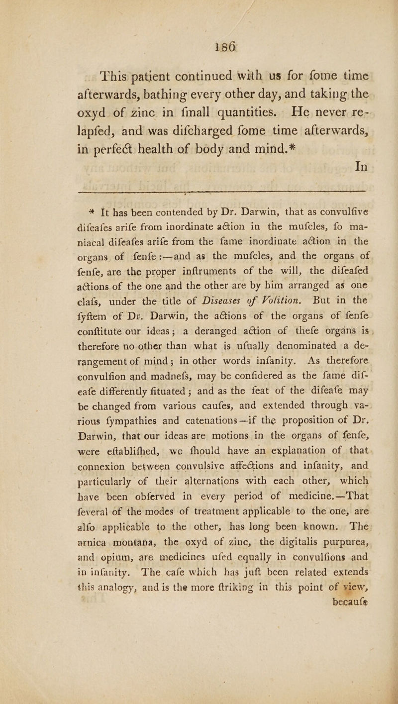 180 This patient continued with us for fome time afterwards, bathing every other day, and taking the oxyd of zinc in fmall quantities. He never re- lapfed, and was difcharged fome time afterwards, in perfect health of body and mind.* In * It has been contended by Dr. Darwin, that as convulfive difeafes arife from inordinate ation in the mufcles, fo ma- niacal difeafes arife from the fame inordinate ation in the organs of fenfe:—and as the mufcles, and the organs of fenfe, are the proper infiruments of the will, the difeafed actions of the one and the other are by him. arranged as one clafs, under the title of Diseases of Volition. But in the fyftem of Dr. Darwin, the actions of the organs of fenfe conftitute our ideas; a deranged adtion of thefe organs 1s, therefore no other than what is ufually denominated a de- rangement of mind; in other words infanity. As therefore convulfion and madnefs, may be confidered as the fame dif- eafe differently fituated ; and as the feat of the difeafe may be changed from various caufes, and extended through va- rious fympathies and catenations—if the proposition of Dr. Darwin, that our ideas are motions in the organs of fenfe, were eftablifhed, we fhould have an explanation of that connexion between convulsive affections and infanity, and particularly of their alternations with each other, which have been obferved in every period of medicine.—That feveral of the modes of treatment applicable to the one, are alfo applicable to the other, has long been known. The: arnica montana, the oxyd of zinc, the digitalis purpurea, and opium, are medicines ufed equally in convulfions and in infanity. The cafe which has juft been related extends this analogy, and is the more ftriking in this point of view, becaufle