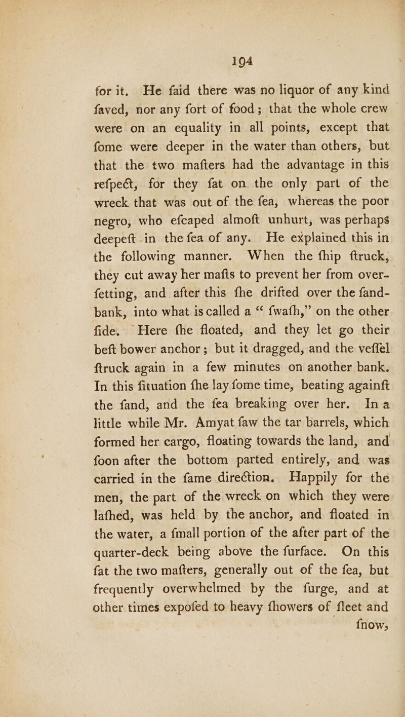 for it. He faid there was no liquor of any kind faved, nor any fort of food; that the whole crew were on an equality in all points, except that fome were deeper in the water than others, but that the two mafters had the advantage in this refpect, for they fat on the only part of the wreck that was out of the fea, whereas the poor negro, who efcaped almoft unhurt, was perhaps deepeft in the fea of any. He explained this in the following manner. When the fhip ftruck, they cut away her mafts to prevent her from over- fetting, and after this fhe drifted over the fand- bank, into what is called a “ fwafh,” on the other fide. Here (he floated, and they let go their beft bower anchor; but it dragged, and the veffel ftruck again in a few minutes on another bank. In this fituation fhe lay fome time, beating againft the fand, and the fea breaking over her. Ina little while Mr. Amyat faw the tar barrels, which formed her cargo, floating towards the land, and foon after the bottom parted entirely, and was carried in the fame direction. Happily for the men, the part of the wreck on which they were lafhed, was held by the anchor, and floated in the water, a fmall portion of the after part of the quarter-deck being above the furface. On this fat the two mafters, generally out of the fea, but frequently overwhelmed by the furge, and at other times expofed to heavy fhowers of fleet and | {now;