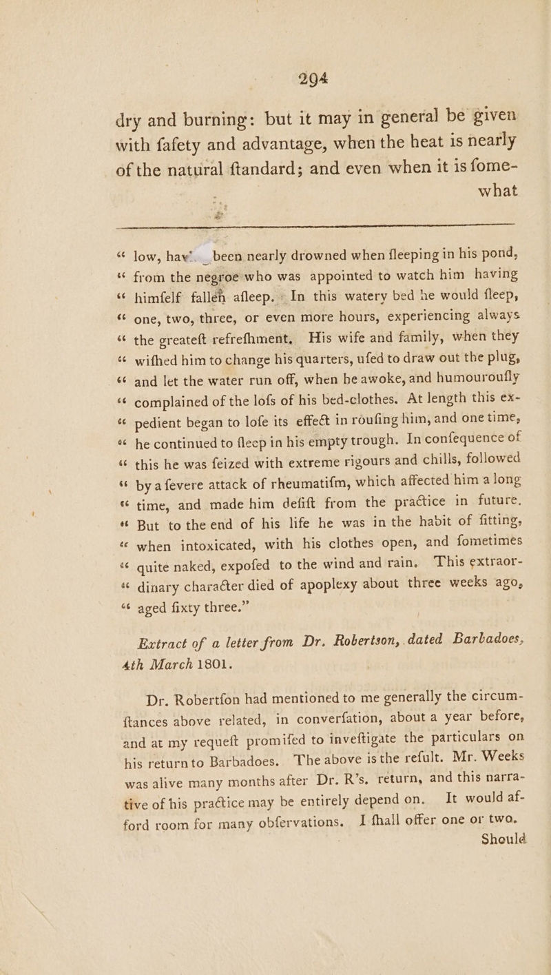 dry and burning: but it may in general be given with fafety and advantage, when the heat is nearly of the natural ftandard; and even when it is fome- what “nt “© low, haw’. _ been nearly drowned when fleeping in his pond, ‘ from the negroe who was appointed to watch him having ‘© himfelf falleh afleep. In this watery bed he would fleep, ‘© one, two, three, or even more hours, experiencing always ‘¢ the greateft refrefhment, His wife and family, when they ‘¢ wifhed him to change his quarters, ufed to draw out the plug, ‘¢ and let the water run off, when he awoke, and humouroufly ‘6 complained of the lofs of his bed-clothes. At length this ex- * pedient began to lofe its effect in roufing him, and one time, * he continued to fleep in his empty trough. In confequence of “ this he was feized with extreme rigours and chills, followed “ bya fevere attack of rheumatifm, which affected him a long “ time, and made him defift from the practice in future. « But tothe end of his life he was in the habit of fitting, ‘e when intoxicated, with his clothes open, and fometimes ‘ quite naked, expofed to the wind and rain, This extraor- « dinary charaéter died of apoplexy about three weeks ago, “¢ aged fixty three.” Extract of a letter from Dr. Robertson, dated Barladoes, 4th March 1801. Dr. Robertfon had mentioned to me generally the circum- {tances above related, in converfation, about a year before, and at my requeft promifed to inveftigate the particulars on his returnto Barbadoes. The above isthe refult. Mr. Weeks was alive many months after Dr. R’s. return, and this narra- tive of his practice may be entirely depend on. It would af- ford room for many obfervations. I fhall offer one or two. Should