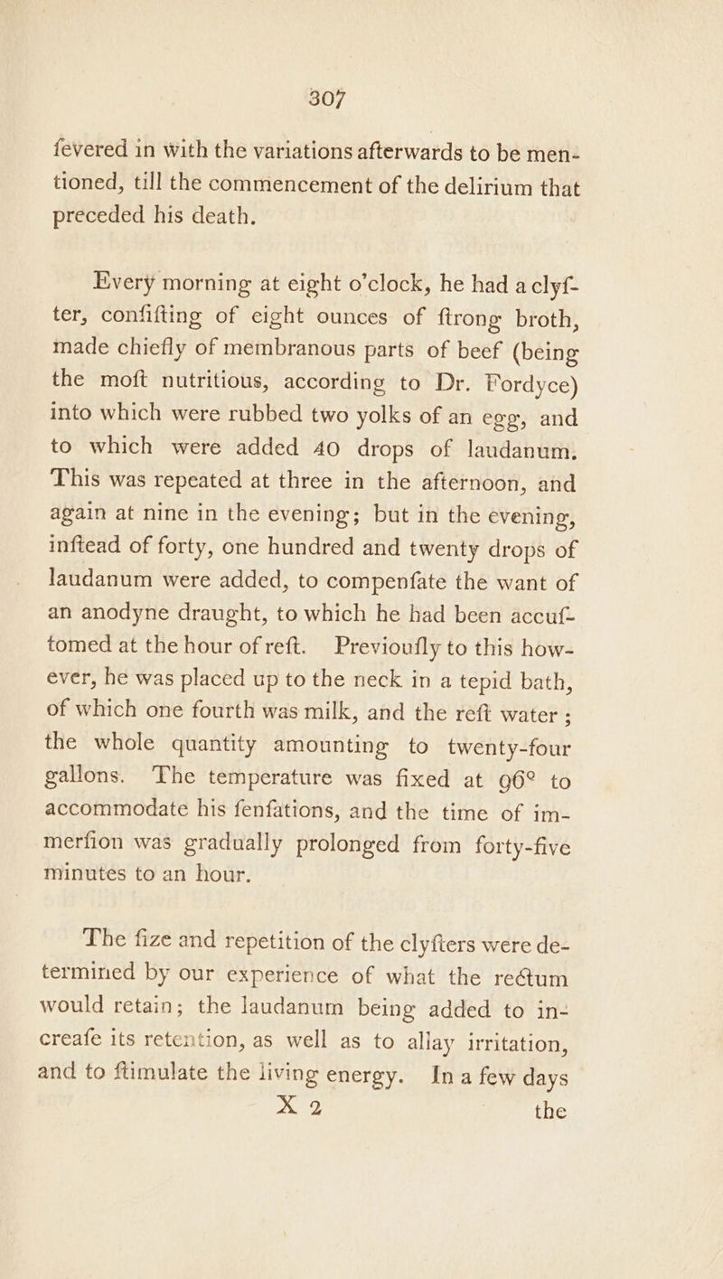 fevered in with the variations afterwards to be men- tioned, till the commencement of the delirium that preceded his death. Every morning at eight o’clock, he had a clyf- ter, confifting of eight ounces of ftrong broth, made chiefly of membranous parts of beef (being the moft nutritious, according to Dr. Fordyce) into which were rubbed two yolks of an egg, and to which were added 40 drops of laudanum, This was repeated at three in the afternoon, and again at nine in the evening; but in the evening, inftead of forty, one hundred and twenty drops of laudanum were added, to compenfate the want of an anodyne draught, to which he had been accuf- tomed at the hour of reft. Previoufly to this how- ever, he was placed up to the neck in a tepid bath, of which one fourth was milk, and the reft water ; the whole quantity amounting to twenty-four gallons. The temperature was fixed at Q6° to accommodate his fenfations, and the time of im- merfion was gradually prolonged from forty-five minutes to an hour. The fize and repetition of the clyfters were de- termined by our experience of what the re@um would retain; the laudanum being added to in- creafe its retention, as well as to allay irritation, and to ftimulate the living energy. Ina few days xX 2 ; the