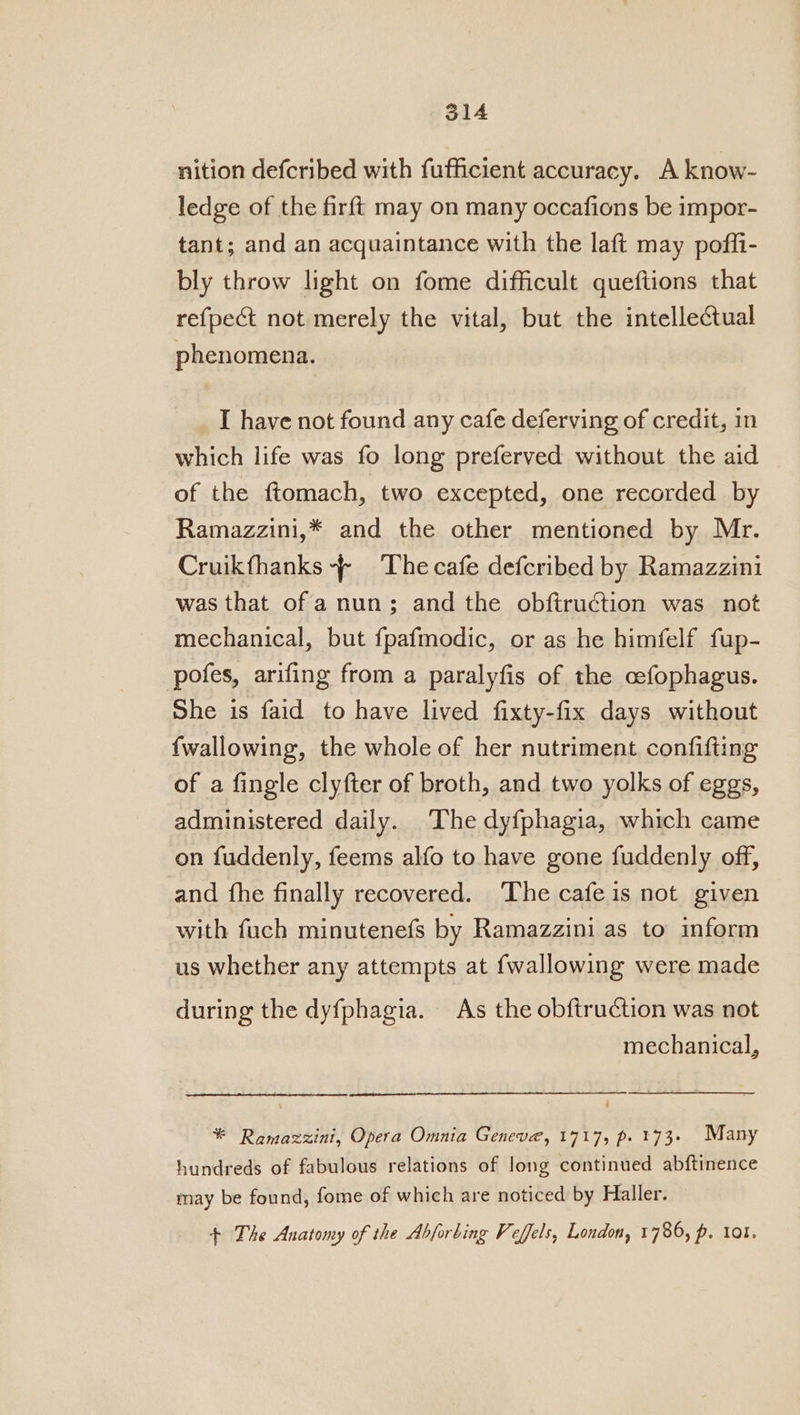 nition defcribed with fufficient accuracy. A know- ledge of the firft may on many occafions be impor- tant; and an acquaintance with the laft may poffi- bly throw light on fome difficult queftions that refpect not merely the vital, but the intellectual phenomena. I have not found any cafe deferving of credit, in which life was fo long preferved without the aid of the ftomach, two excepted, one recorded by Ramazzini,* and the other mentioned by Mr. Cruikfhanks ~~ Thecafe defcribed by Ramazzini was that of a nun; and the obftruction was not mechanical, but fpafmodic, or as he himfelf fup- pofes, arifing from a paralyfis of the cefophagus. She is faid to have lived fixty-fix days without fwallowing, the whole of her nutriment confifting of a fingle clyfter of broth, and two yolks of eggs, administered daily. The dyfphagia, which came on fuddenly, feems alfo to have gone fuddenly off, and fhe finally recovered. The cafe is not given with fuch minutenefs by Ramazzini as to inform us whether any attempts at {wallowing were made during the dyfphagia. As the obftruction was not mechanical, * Ramazzini, Opera Omnia Geneva, 1717, p. 173. Many hundreds of fabulous relations of long continued abftinence may be found, fome of which are noticed by Haller. + The Anatomy of the Abforbing Veffels, London, 1786, p. ol.