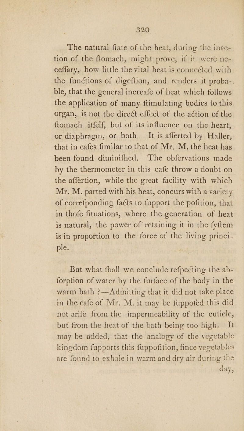 The natural fiate of the heat, during the inac- tion of the fiomach, might prove, if it were ne- ceffary, how little the vital heat is connected with the functions of digeftion, and renders it proba-. ble, that the general increafe of heat which follows the application of many fiimulating bodies to this organ, is not the direct effect of the action of the ftomach itfelf, but of its influence on the heart, or diaphragm, or both. It is afflerted by Haller, that in cafes fimilar to that of Mr. M. the heat has been found diminifhed. ‘lhe obfervations made by the thermometer in this cafe throw a doubt on the affertion, while the great facility with which Mr. M. parted with his heat, concurs with a variety of correfponding facts to fupport the pofition, that in thofe fituations, where the generation of heat is natural, the power of retaining it in the fvftem is in proportion to the force of the living princi- ple. But what fhall we conclude refpeCting the ab- forption of water by the furface of the body in the warm bath ?— Admitting that it did not take place in the cafe of Mr. M. it may be fuppofed this did not arife from the impermeability of the cuticle, but from the heat of the bath being too high. It may be added, that the analogy of the vegetable kingdom fupports this fuppofition, fince vegetables are found to exhale in warm and dry air during the day,