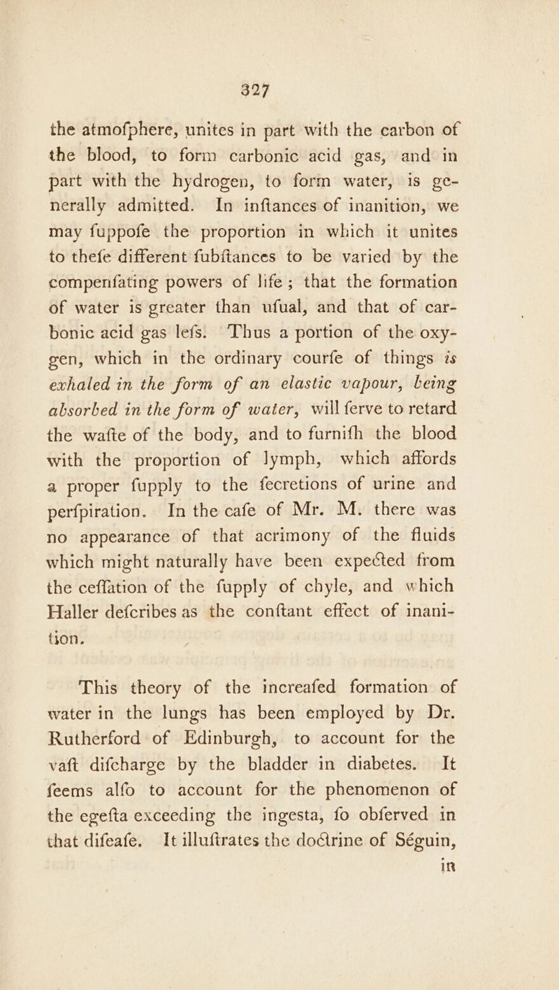 the atmofphere, unites in part with the carbon of the blood, to form carbonic acid gas, and in part with the hydrogen, to form water, is ge- nerally admitted. In inftances of inanition, we may fuppofe the proportion in which it unites to thefe different fub{tances to be varied by the compenfating powers of life; that the formation of water is greater than ufual, and that of car- bonic acid gas lefs. Thus a portion of the oxy- gen, which in the ordinary courfe of things is exhaled in the form of an elastic vapour, being absorbed in the form of water, will ferve to retard the wafte of the body, and to furnifh the blood with the proportion of lymph, which affords a proper fupply to the fecretions of urine and perfpiration. In the cafe of Mr. M. there was no appearance of that acrimony of the fluids which might naturally have been expected from the ceffation of the fupply of chyle, and which Haller defcribes as the conftant effect of inani- tion. This theory of the increafed formation of water in the lungs has been employed by Dr. Rutherford of Edinburgh, to account for the vaft difcharge by the bladder in diabetes. It feems alfo to account for the phenomenon of the egefta exceeding the ingesta, fo obferved in that difeafe. It illuftrates the doctrine of Séguin, in