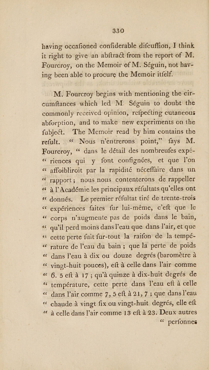 having occafioned confiderable difcuffion, I think it right to give an abftract from the report of M. Fourcroy, on the Memoir of M. Séguin, not hav- ing been able to procure the Memoir itfelf. M. Fourcroy begins with mentioning the cir- cumftances which led M. Séguin to doubt the commonly received opinion, refpecting cutaneous abforption, and to make new experiments on the fubject. The Memoir read by him contains the refult. ‘ Nous n’entrerons point,” fays M. Fourcroy, “ dans le détail des nombreufes expé- « riences qui y font confignées, et que lon ¢ ow affoibliroit par la rapidité néceffaire dans un ze rapport ; nous nous contenterons de rappeller «© 41’ Académie les principaux réfultats qu’elles ont ¢‘ donnés. Le premier réfultat tiré de trente-trois ‘* expériences faites fur lui-meme, c’eft que le « corps n’augmente pas de poids dans le bain, « quwil perd moins dans |’eau que dans lair, et que “ cette perte fuit fur-tout Ja raifon de la tempe- &lt;¢ rature de l’eau du bain; que la perte de poids «© dans l'eau a dix ou douze degrés (barométre a « yingt-huit pouces), eft a celle dans l’air comme “ 6. 5 eft A 17; qu’'a quinze a dix-huit degrés de « température, cette perte dans J’eau eft a celle «© dans l’air comme 7, 5 eft 421, 7; que dans l’eau «‘ chaude a vingt fix ou vingt-huit degrés, elle eft ‘© 4 celle dans l’air comme 13 eft 4.23. Deux autres | “* perfonnes