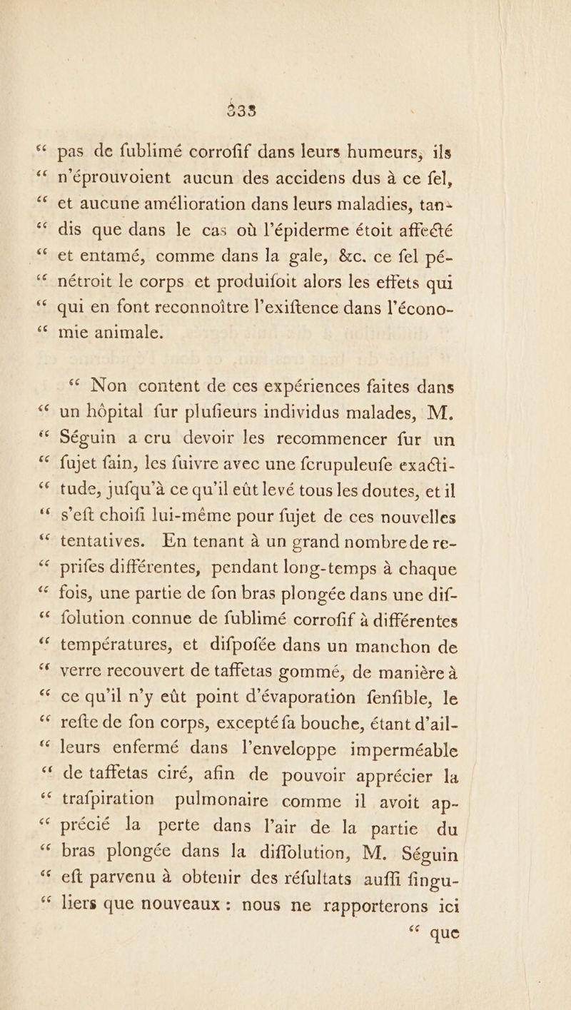 338 pas de fublimé corrofif dans leurs humeurs, ils néprouvoient aucun des accidens dus 4a ce fel, et aucune amélioration dans leurs maladies, tan» dis que dans le cas ot lépiderme étoit affecté et entamé, comme dans la gale, &amp;c. ce fel pé- nétroit le corps et produifoit alors les effets qui qui en font reconnoitre l’exiftence dans l’écono- mie animale. ** Non content de ces expériences faites dans un hopital fur plufieurs individus malades, M. Séguin acru devoir les recommencer fur un fujet fain, les fuivre avec une {crupuleufe exaAti- tude, jufqu’a ce qu'il ett levé tous les doutes, et il s’eft choifi lui-méme pour fujet de ces nouvelles tentatives. En tenant a un grand nombrede re- prifes différentes, pendant long-temps a chaque fois, une partie de fon bras plongée dans une dif- folution connue de fublimé corrofif 4 différentes temperatures, et difpofée dans un manchon de verre recouvert de taffetas gommé, de maniére a ce qu'il n’y etit point d’évaporation fenfible, le re{te de fon corps, excepté fa bouche, étant d’ail- leurs enfermé dans l’enveloppe imperméable de taffetas ciré, afin de pouvoir apprécier la trafpiration pulmonaire comme il avoit ap- préci€é la perte dans lair de la partie du bras plongée dans la diffolution, M. Séguin eft parvenu a obtenir des réfultats auffi fingu- liers que nouveaux: nous ne rapporterons ici