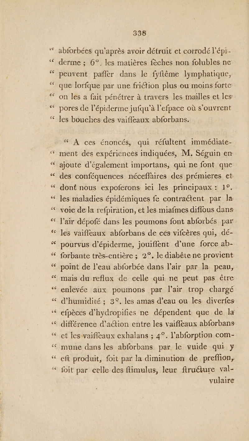 o¢ ce Ce ce C4 66 a4 338 abforbées qu’aprés avoir détruit et corrodé l’épi- derme ; 6°. les matiéres féches non folubles ne peuvent paffer dans le fyfiéme lymphatique, que lorfque par une friction plus eu moins forte on les a fait pénétrer a travers les mailles et les’ pores de l’épiderme jufqu’a l’efpace ov s’ouvrent les bouches des vaifleaux abforbans. “ A ces énoncés, qui réfultent immédiate- ment des expériencés indiquées, M. Séguin en ajoute d’également importans, qui ne font que des conféquences néceffaires des prémieres et dont nous expoferons ici les principaux: 1°. les maladies épidémiques fe contractent par la voie de la refpiration, et les miafmes diffous dans lair dépofé dans les poumons font abforbés par les vaiffeaux abforbans de ces vifcéres qui, dé- pourvus d’épiderme, jouiflent d’une force ab- forbante trés-entiére ; 2°, le diabéte ne provient point de Peau abforbée dans lair par la peau, mais du reflux de celle qui ne peut pas etre enlevée aux poumons par lair trop chargé Whumidité ; 3°. les amas d’eau ou les diverfes efpéces d’hydropifies ne dépendent que de la différence d’action entre les vaiffeaux abforbans et les vaifleaux exhalans ; 4°. Pabforption com- mune dans les abforbans par le vuide qui y eft produit, foit par la diminution de preflion, foit par celle des ftimulus, leur ftructure val- vulaire