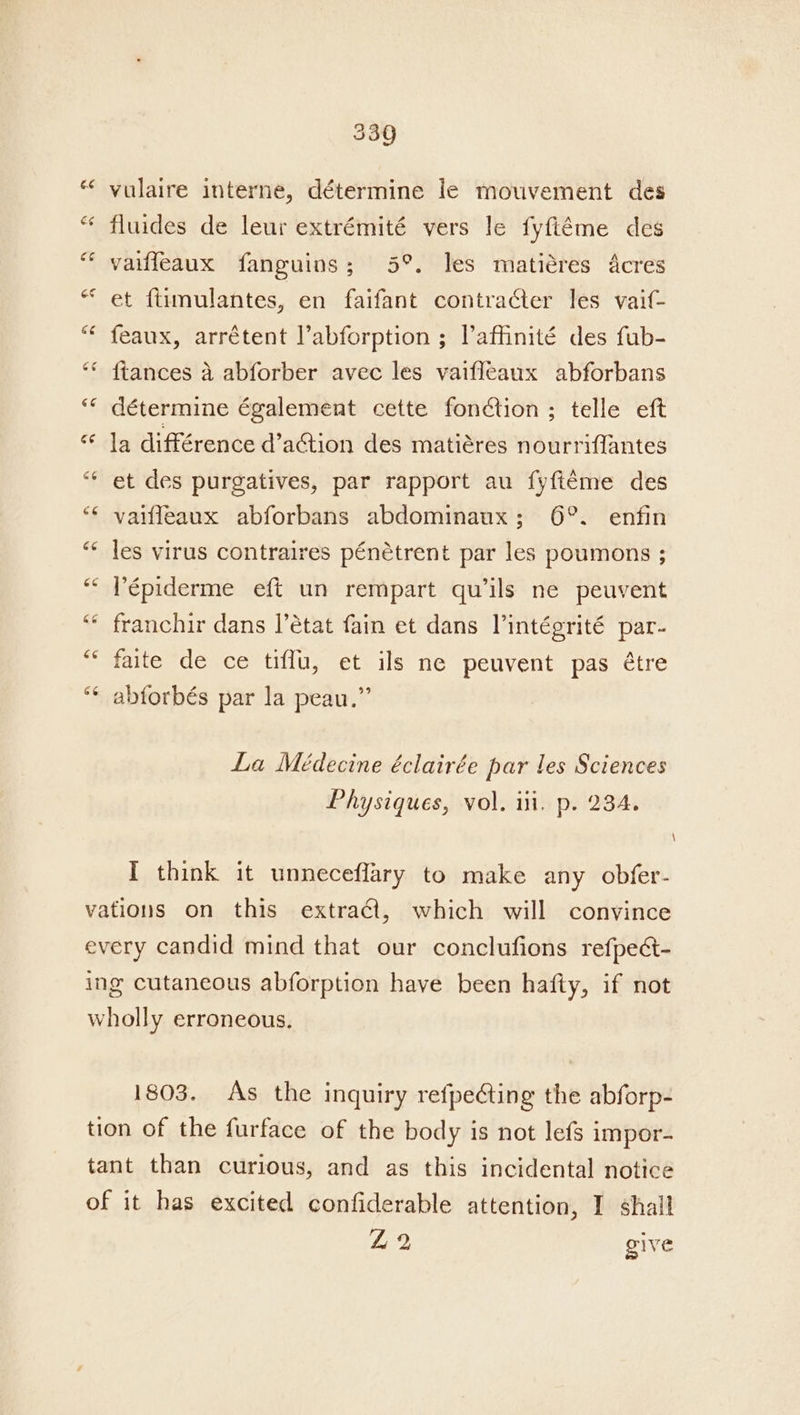 vulaire interne, détermine le mouvement des fluides de leur extrémité vers le fyftéme des vaiffeaux fanguins; 5°. les matiéres Acres et {timulantes, en faifant contracter les vaif- feaux, arrétent labforption ; Vaffinité des fub- {tances a abforber avec les vaifleaux abforbans détermine également cette fonction ; telle eft la différence d’aGtion des matiéres nourriffantes et des purgatives, par rapport au fyfiéme des vaifleaux abforbans abdominaux; 6°. enfin les virus contraires pénétrent par les poumons ; Pépiderme eft un rempart quils ne peuvent franchir dans l’état fain et dans Vintégrité par- faite de ce tiffu, et ils ne peuvent pas étre abforbés par la peau.” La Médecine éclairée par les Sciences Physiques, vol. iii. p. 234. I think it unneceflary to make any obfer- 1803. As the inquiry refpecting the abforp- Z2 give \