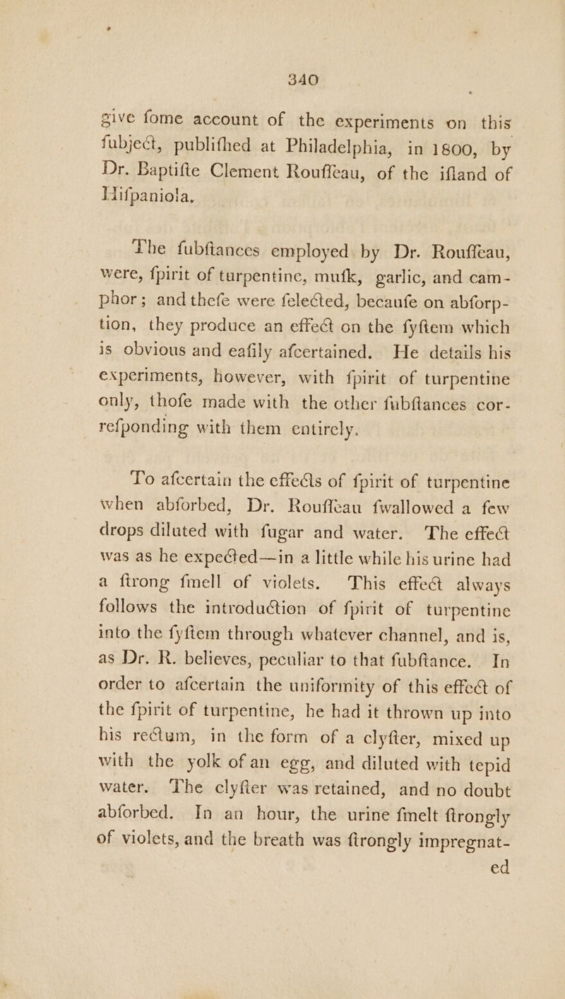 3AO give fome account of the experiments on_ this fubject, publithed at Philadelphia, in 1800, by Dr. Baptifte Clement Rouffeau, of the ifland of Hifpaniola., Lhe fubftances employed by Dr. Rouffeau, were, fpirit of turpentine, mufk, garlic, and cam- phor; and thefe were fele@ed, becaufe on abforp- tion, they produce an effect on the fyftem which is obvious and eafily afcertained. He details his experiments, however, with fpirit of turpentine only, thofe made with the other fubftances cor- refponding with them entirely. To afcertain the effedls of fpirit of turpentine when abforbed, Dr. Rouffeau fwallowed a few drops diluted with fugar and water. The effect was as he expe¢ted—in a little while his urine had a firong fmell of violets. This effect always follows the introduction of fpirit of turpentine into the fyftem through whatever channel, and is, as Dr. R. believes, peculiar to that fubftance. In order to afcertain the uniformity of this effect of the fpirit of turpentine, he had it thrown up into his rectum, in the form of a clyfter, mixed up with the yolk of an egg, and diluted with tepid water. The clyfier was retained, and no doubt abforbed. In an hour, the urine fmelt firongly of violets, and the breath was firongly impregnat- ed