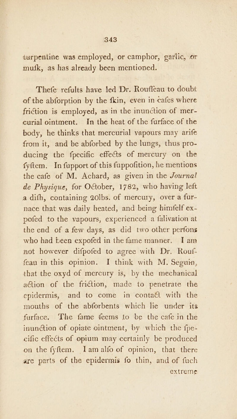 3A3 turpentine was employed, or camphor, garlic, or mufk, as has already been mentioned. Thefe refults have led Dr. Rouffeau to doubt of the abforption by the fkin, even in cafes where friction is employed, as in the inunction of mer- curial ointment. In the heat of the furface of the body, he thinks that mercurial vapours may arife from it, and be abforbed by the lungs, thus pro- ducing the fpecific effects of mercury on the fyftem. In fupport of this fuppofition, he mentions the cafe of M. Achard, as given in the Journal de Physique, for October, 1782, who having left a difh, containing 20lbs. of mercury, over a fur- nace that was daily heated, and being himfelf ex- pofed to the vapours, experienced a falivation at the end of a few days, as did two other perfons who had been expofed in the fame manner. Tam not however difpofed to agree with Dr. Rouf- feau in this opinion. I think with M. Segurn, that the oxyd of mercury is, by the mechanical action of the friction, made to penetrate the epidermis, and to come in contaét with the mouths of the abforbents which lie under its furface. The fame feems to be the cafe in the inunction of opiate ointment, by which the fpe- cific effects of opium may certainly be produced on the fyftem. Jam alfo of opinion, that there are parts of the epidermis fo thin, and of fuch extreme