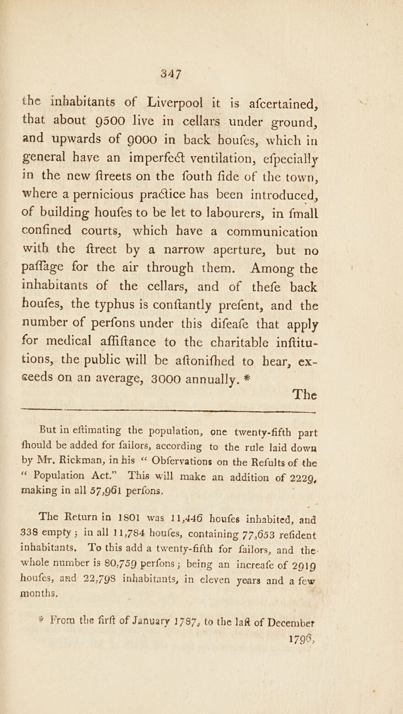 the inhabitants of Liverpool it is afcertained, that about 9500 live in cellars under ground, and upwards of 9000 in back houfes, which in general have an imperfect ventilation, efpecially in the new ftreets on the fouth fide of the town, where a pernicious practice has been introduced, of building houfes to be let to labourers, in fmall confined courts, which have a communication with the ftreet by a narrow aperture, but no patfage for the air through them. Among the inhabitants of the cellars, and of thefe back houfes, the typhus is conftantly prefent, and the number of perfons under this difeafe that apply for medical affiftance to the charitable inftitu- tions, the public will be aftonifhed to hear, ex- seeds on an average, 3000 annually. * The But in eftimating the population, one twenty-fifth part fhould be added for failors, according to the rule laid down by Mr. Rickman, in his “ Obfervations on the Refults of the ‘“ Population Act.” This will make an addition of 22209, making in all 57,961 perfons. The Return in 1801 was 11,446 houfes inhabited, and 338 empty ; in all 11,784 houfes, containing 77,653 refident inhabitants, ‘To this add a twenty-fifth for failors, and the. whole number is 80,759 perfons; being an increafe of 2019 houfes, and 22,798 inhabitants, in eleven years and a few months. | * From the firft of January 1787, to the la&amp; of December 1796,